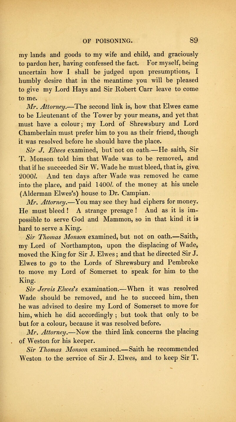 my lands and goods to my wife and child, and graciously to pardon her, having confessed the fact. For myself, being uncertain how I shall be judged upon presumptions, I humbly desire that in the meantime you will be pleased to give my Lord Hays and Sir Robert Garr leave to come to me. Mr, Attorney.—The second link is, how that Elwes came to be Lieutenant of the Tower by your means, and yet that must have a colour; my Lord of Shrewsbury and Lord Chamberlain must prefer him to you as their friend, though it was resolved before he should have the place. Sir J. Elwes examined, but'not on oath.—He saith, Sir T. Monson told him that Wade was to be removed, and that if he succeeded Sir W. Wade he must bleed, that is, give^ 2000Z. And ten days after Wade was removed he came into the place, and paid 1400Z. of the money at his uncle (Alderman Elwes's) house to Dr. Campian. Mr. Attorney.—You may see they had ciphers for money. He must bleed ! A strange presage ! And as it is im- possible to serve God and Mammon, so in that kind it is hard to serve a King. Sir Thomas Monson examined, but not on oath.—Saith, my Lord of Northampton, upon the displacing of Wade, moved the King for Sir J. Elwes; and that he directed Sir J. Elwes to go to the Lords of Shrewsbury and Pembroke to move my Lord of Somerset to speak for him to the King. Sir Jervis Elwes's examination.—When it was resolved Wade should be removed, and he to succeed him, then he was advised to desire my Lord of Somerset to move for him, which he did accordingly ; but took that only to be but for a colour, because it was resolved before. Mr. Attorney.—Now the third link concerns the placing of Weston for his keeper. Sir Thomas Monson examined.—Saith he recommended Weston to the service of Sir J. Elwes, and to keep Sir T.