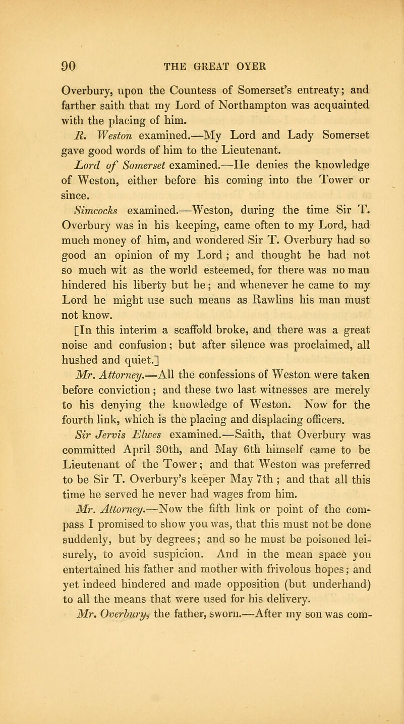 Overbury, upon the Countess of Somerset's entreaty; and farther saith that my Lord of Northampton was acquainted with the placing of him. R. Weston examined.—My Lord and Lady Somerset gave good words of him to the Lieutenant. Lord of Somerset examined.—He denies the knowledge of Weston, either before his coming into the Tower or since. Simcocks examined.—Weston, during the time Sir T. Overbury was in his keeping, came often to my Lord, had much money of him, and wondered Sir T. Overbury had so good an opinion of my Lord ; and thought he had not so much wit as the world esteemed, for thei-e was no man hindered his liberty but he; and whenever he came to my Lord he might use such means as Rawlins his man must not know. [In this interim a scaffold broke, and there was a great noise and confusion; but after silence was proclaimed, all hushed and quiet.] Mr. Attorney/.—All the confessions of Weston were taken before conviction; and these two last witnesses are merely to his denying the knowledge of Weston. Now for the fourth link, which is the placing and displacing oflBcers. Sir Jervis Elwes examined.—Saith, that Overbury was committed April 30th, and May 6th himself came to be Lieutenant of the Tower; and that Weston was preferred to be Sir T. Overbury's keeper May 7th ; and that all this time he served he never had wages from him. Mr. Attorney.—Now the fifth link or point of the com- pass I promised to show you was, that this must not be done suddenly, but by degrees; and so he must be poisoned lei- surely, to avoid suspicion. And in the mean space you entertained his father and mother with frivolous hopes; and yet indeed hindered and made opposition (but underhand) to all the means that were used for his delivery. Mr, Overhuryi the father, sworn.—After my son was com-