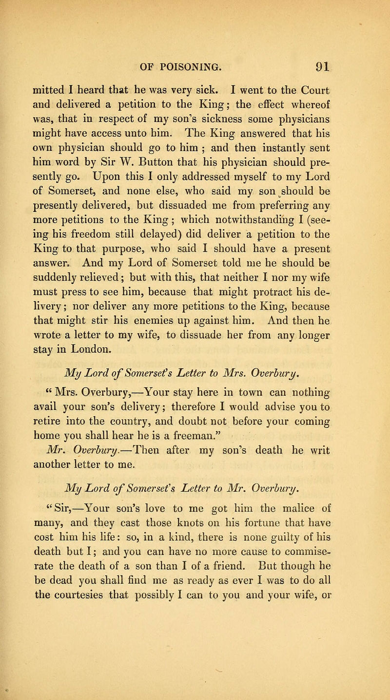 mitted I heard that he was very sick. I went to the Court and delivered a petition to the King; the effect whereof was, that in respect of my son's sickness some physicians might have access unto him. The King answered that his own physician should go to him ; and then instantly sent him word by Sir W. Button that his physician should pre- sently go. Upon this I only addressed myself to my Lord of Somerset, and none else, who said my son should be presently delivered, but dissuaded me from preferring any more petitions to the King ; which notwithstanding I (see- ing his freedom still delayed) did deliver a petition to the King to that purpose, who said I should have a present answer. And my Lord of Somerset told me he should be suddenly relieved; but with this, that neither I nor my wife must press to see him, because that might protract his de- livery ; nor deliver any more petitions to the King, because that might stir his enemies up against him. And then he wrote a letter to my wife, to dissuade her from any longer stay in London. My Lord of Somersets Letter to Mrs. Overhury. Mrs. Overbury,—Your stay here in town can nothing avail your son's delivery; therefore I would advise you to retire into the country, and doubt not before your coming home you shall hear he is a freeman. Mr. Overhury.—^Then after my son's death he writ another letter to me. My Lord of Somerset''& Letter to Mr. Overbury. Sir,—Your son's love to me got him the malice of many, and they cast those knots on his fortune that have cost him his life: so, in a kind, there is none guilty of his death but I; and you can have no more cause to commise- rate the death of a son than I of a friend. But though he be dead you shall find me as ready as ever I was to do all the courtesies that possibly I can to you and your wife, or