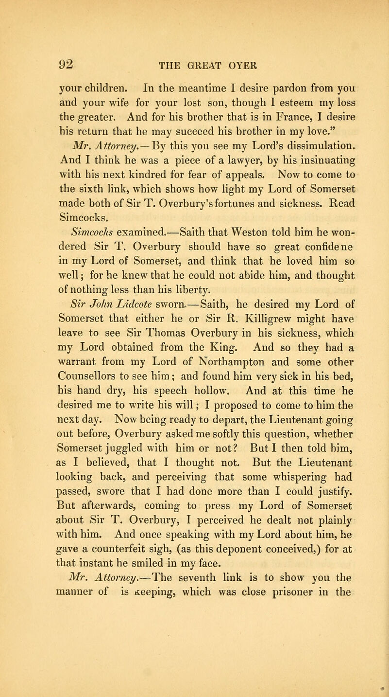 your children. In the meantime I desire pardon from you and your wife for your lost son, though I esteem my loss the greater. And for his brother that is in France, I desire his return that he may succeed his brother in my love. Mr. Attorney.—^Y this you see my Lord's dissimulation. And I think he was a piece of a lawyer, by his insinuating with his next kindred for fear of appeals. Now to come to the sixth link, which shows how light my Lord of Somerset made both of Sir T. Overbury's fortunes and sickness. Read Simcocks. Simcocks examined.—Saith that Weston told him he won- dered Sir T. Overbury should have so great confide ne in my Lord of Somerset, and think that he loved him so well; for he knew that he could not abide him, and thought of nothing less than his liberty. Sir John Lidcote sworn.—Saith, he desired my Lord of Somerset that either he or Sir R. Killigrew might have leave to see Sir Thomas Overbury in his sickness, which my Lord obtained from the King. And so they had a warrant from my Lord of Northampton and some other Counsellors to see him; and found him very sick in his bed, his hand dry, his speech hollow. And at this time he desired me to write his will; I proposed to come to him the next day. Now being ready to depart, the Lieutenant going out before, Overbury asked me softly this question, whether Somerset juggled with him or not? But I then told him, as I believed, that I thought not. But the Lieutenant looking back, and perceiving that some whispering had passed, swore that I had done more than I could justify. But afterwards, coming to press my Lord of Somerset about Sir T. Overbury, I perceived he dealt not plainly with him. And once speaking with my Lord about him, he gave a counterfeit sigh, (as this deponent conceived,) for at that instant he smiled in my face. Mr. Attorney.—The seventh link is to show you the manner of is seeping, which was close prisoner in the