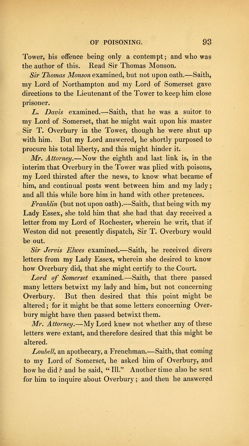 Tower, his oifence being only a contempt; and who was the author of this. Read Sir Thomas Monson. Sh' Thomas Monson examined, but not upon oath.—Saith, my Lord of Northampton and my Lord of Somerset gave directions to the Lieutenant of the Tower to keep him close prisoner. L. Davis examined.—Saith, that he was a suitor to my Lord of Somerset, that he might wait upon his master Sir T. Overbury in the Tower, though he were shut up with him. But my Lord answered, he shortly purposed to procure his total liberty, and this might hinder it. Mr. Attorney/.—Now the eighth and last link is, in the interim that Overbury in the Tower was plied with poisons, my Lord thirsted after the news, to know what became of him, and continual posts went between him and my lady; and all this while bore him in hand with other pretences. Fy'ankUn (but not upon oath).—Saith, that being with my Lady Essex, she told him that she had that day received a letter from my Lord of Rochester, wherein he writ, that if Weston did not presently dispatch. Sir T. Overbury would be out. Sir Jervis Elwes examined.—Saith, he received divers letters from my Lady Essex, wherein she desired to know how Overbury did, that she might certify to the Court. Lord of Somerset examined.—Saith, that there passed many letters betwixt my lady and him, but not concerning Overbury. But then desired that this point might be altered; for it might be that some letters concerning Over- bury might have then passed betwixt them. Mr. Attorney.—My Lord knew not whether any of these letters were extant, and therefore desired that this might be altered. Louhell, an apothecary, a Frenchman.—Saith, that coming to my Lord of Somerset, he asked him of Overbury, and how he did ? and he said, 111, Another time also he sent for him to inquire about Overbury; and then he answered