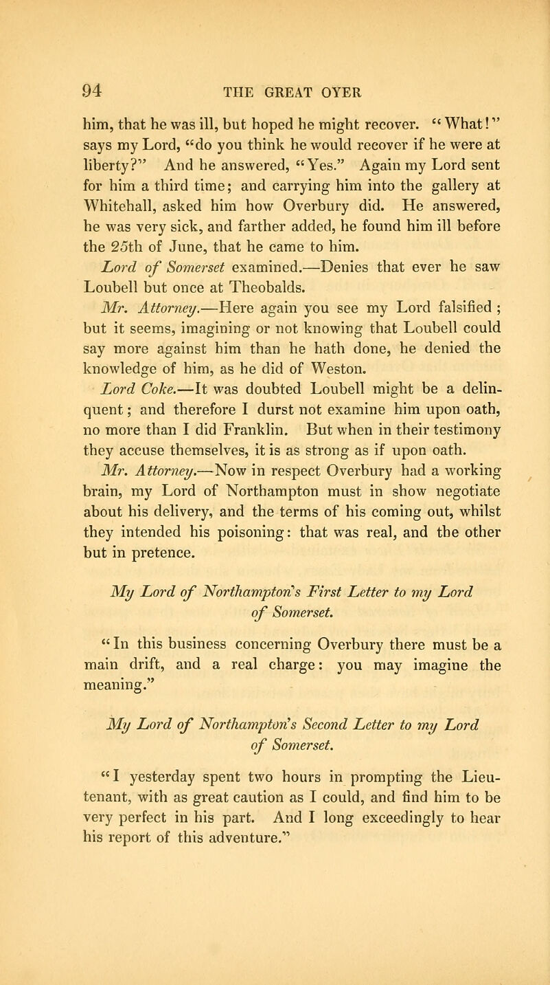 him, that he was ill, but hoped he might recover. What! says my Lord, do you think he would recover if he were at liberty? And he answered, Yes. Again my Lord sent for him a third time; and carrying him into the gallery at Whitehall, asked him how Overbury did. He answered, he was very sick, and farther added, he found him ill before the 25th of June, that he came to him. Lord of Somerset examined.—Denies that ever he saw Loubell but once at Theobalds. Mr. Attorney.—Here again you see my Lord falsified ; but it seems, imagining or not knowing that Loubell could say more against him than he hath done, he denied the knowledge of him, as he did of Weston. Lord Coke.—It was doubted Loubell might be a delin- quent ; and therefore I durst not examine him upon oath, no more than I did Franklin. But when in their testimony they accuse themselves, it is as strong as if upon oath. Mr. Attorney.—Now in respect Overbury had a working brain, my Lord of Northampton must in show negotiate about his delivery, and the terms of his coming out, whilst they intended his poisoning: that was real, and the other but in pretence. My Lord of Northampton's First Letter to my Lord of Somerset. In this business concerning Overbury there must be a main drift, and a real charge: you may imagine the meaning. My Lord of Northampton's Second Letter to my Lord of Somerset. I yesterday spent two hours in prompting the Lieu- tenant, with as great caution as I could, and find him to be very perfect in his part. And I long exceedingly to hear his report of this adventure.