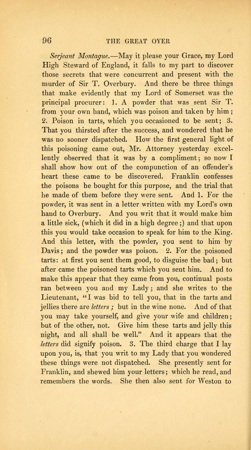 Serjeant Montague.—May it please your Grace, my Lord High Steward of England, it falls to my part to discover those secrets that were concurrent and present with the murder of Sir T. Overbury. And there be three things that make evidently that my Lord of Somerset was the principal procurer: ]. A powder that was sent Sir T. from your own hand, which was poison and taken by him; 2. Poison in tarts, which you occasioned to be sent; 3. That you thirsted after the success, and wondered that he was no sooner dispatched. How the first general light of this poisoning came out, Mr. Attorney yesterday excel- lently observed that it was by a compliment; so now I shall show how out of the compunction of an offender's heart these came to be discovered. Franklin confesses the poisons he bought for this purpose, and the trial that he made of them before they were sent. And 1. For the powder, it was sent in a letter written with my Lord's own hand to Overbury. And you writ that it would make him a little sick, (which it did in a high degree;) and that upon this you would take occasion to speak for him to the King. And this letter, with the powder, you sent to him by Davis; and the powder was poison. 2. For the poisoned tarts: at first you sent them good, to disguise the bad; but after came the poisoned tarts which you sent him. And to make this appear that they came from you, continual posts ran between you and my Lady ; and she writes to the Lieutenant, I was bid to tell you, that in the tarts and jellies there are letters ; but in the wine none. And of that you may take yourself, and give your wife and children; but of the other, not. Give him these tarts and jelly this night, and all shall be well. And it appears that the letters did signify poison. 3. The third charge that I lay upon you, is, that you writ to my Lady that you wondered these things were not dispatched. She presently sent for Franklin, and shewed him your letters; which he read, and remembers the words. She then also sent for Weston to