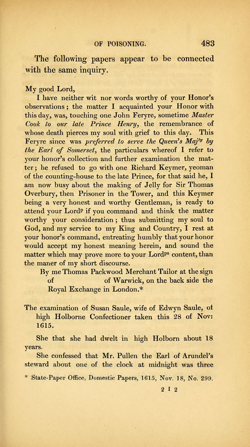 The following papers appear to be connected with the same inquiry. My good Lord, I have neither wit nor words worthy of your Honor's observations; the matter I acquainted your Honor with this day, was, touching one John Feryre, sometime Master Cook to our late Prince Henry, the remembrance of whose death pierces my soul with grief to this day. This Feryre since was preferred to serve the Queen's Maj*^ by the Earl of Somerset, the particulars whereof I refer to your honor's collection and further examination the mat- ter ; he refused to go with one Richard Keymer, yeoman of the counting-house to the late Prince, for that said he, I am now busy about the making of Jelly for Sir Thomas Overbury, then Prisoner in the Tower, and this Keymer being a very honest and worthy Gentleman, is ready to attend your Lord? if you command and think the matter worthy your consideration; thus submitting my soul to God, and my service to my King and Country, I rest at your honor's command, entreating humbly that your honor would accept my honest meaning herein, and sound the matter which may prove more to your LordP® content, than the maner of my short discourse. By me Thomas Packwood Merchant Tailor at the sign of of Warwick, on the back side the Royal Exchange in London.* The examination of Susan Saule, wife of Edwyn Saule, ol high Holborne Confectioner taken this 28 of Nov: 1615. She that she had dwelt in high Holborn about 18 years. She confessed that Mr. PuUen the Earl of Arundel's steward about one of the clock at midnight was three * State-Paper Office, Domestic Papers, 1615, Nov. 18, No. 299. 2 I 2