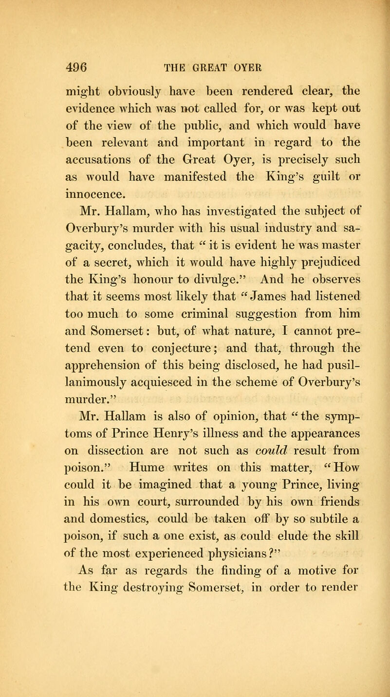 might obviously have been rendered clear, the evidence which was not called for, or was kept out of the view of the public, and which would have been relevant and important in regard to the accusations of the Great Oyer, is precisely such as would have manifested the King's guilt or innocence. Mr. Hallam, who has investigated the subject of Overbury's murder with his usual industry and sa- gacity, concludes, that  it is evident he was master of a secret, which it would have highly prejudiced the King's honour to divulge. And he observes that it seems most likely that  James had listened too much to some criminal suggestion from him and Somerset: but, of what nature, I cannot pre- tend even to conjecture; and that, through the apprehension of this being disclosed, he had pusil- lanimously acquiesced in the scheme of Overbury's murder. Mr. Hallam is also of opinion, that the S3mip- toms of Prince Henry's illness and the appearances on dissection are not such as could result from poison. Hume writes on this matter, How could it be imagined that a young Prince, living in his own court, surrounded by his own friends and domestics, could be taken off by so subtile a poison, if such a one exist, as could elude the skill of the most experienced physicians? As far as regards the finding of a motive for the King destroying Somerset, in order to render