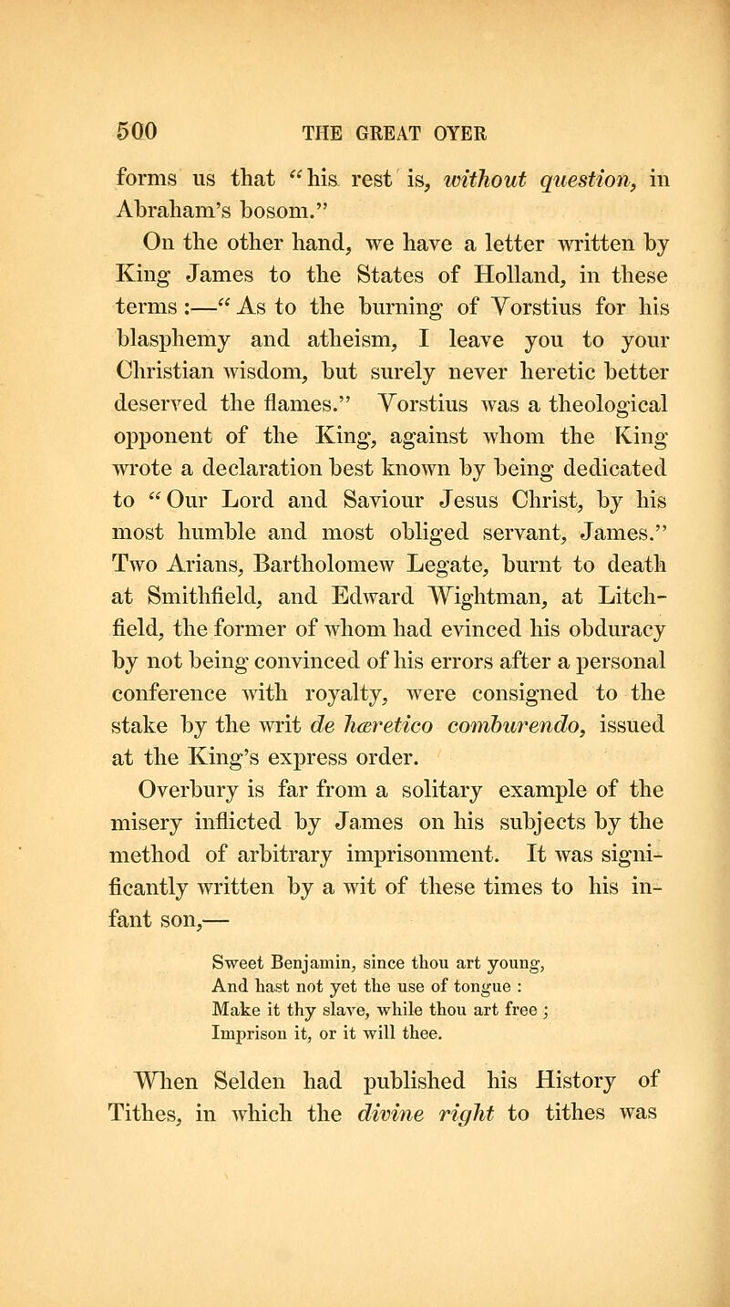 forms us that  hi& rest is, without question, in Abraham's bosom. On the other hand, we have a letter written by King James to the States of Holland, in these terms :— As to the bm-ning of Yorstius for his blasphemy and atheism, I leave you to your Christian wisdom, but surely never heretic better deserved the flames. Yorstius was a theological opponent of the King, against whom the King wrote a declaration best known by being dedicated to Our Lord and Saviour Jesus Christ, by his most humble and most obliged servant, James. Two Arians, Bartholomew Legate, burnt to death at Smithfield, and Edward Wightman, at Litch- field, the former of whom had evinced his obduracy by not being convinced of his errors after a personal conference with royalty, were consigned to the stake by the writ de hcEretico comburendo, issued at the King's express order. Overbury is far from a solitary example of the misery inflicted by James on his subjects by the method of arbitrary imprisonment. It was signi- ficantly written by a wit of these times to his in- fant son,— Sweet Benjamin, since thou art young, And hast not yet the use of tongue : Make it thy slave, while thou art free ; Imprison it, or it will thee. When Selden had published his History of Tithes, in which the divine right to tithes was