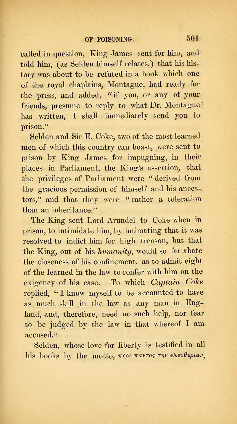 called in question. King James sent for him, and told him, (as Selden himself relates,) that his his- tory was about to be refuted in a book which one of the rojal chaplains, Montague, had ready for the press, and added,  if you, or any of your friends, presume to reply to what Dr. Montague' has written, I shall immediately send you to prison. Selden and Sir E. Coke, two of the most learned men of which this country can boast, were sent to prison by King James for impugning, in their places in Parliament, the King's assertion, that the privileges of Parliament were  derived from the gracious permission of himself and his ances- tors, and that they were rather a toleration than an inheritance. The King sent Lord Arundel to Coke when in prison, to intimidate him, by intimating that it was resolved to indict him for high treason, but that the King, out of his humanity, would so far abate the closeness of his confinement, as to admit eight of the learned in the law to confer with him on the exigency of his case. To which Captain Coke replied,  I know myself to be accounted to have as much skill in the law as any man in Eng- land, and, therefore, need no such help, nor fear to be judged by the law in that whereof I am accused. Selden, whose love for liberty is testified in all his books by the motto, irepi iravro^ T7JV e\€v0epiav^