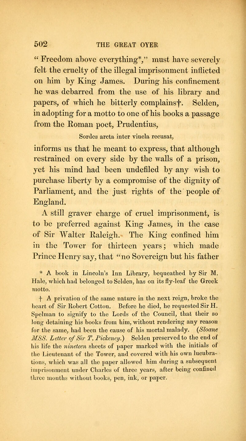  Freedom above everything*/' must have severely felt the cruelty of the illegal imprisonment inflicted on him by King James. During his confinement he was debarred from the use of his library and papers, of which he bitterly complainsf. Selden, in adopting for a motto to one of his books a passage from the Roman poet, Prudentius, Sordes arcta inter vincla recusal, informs us that he meant to express, that although restrained on every side by the walls of a prison, yet his mind had been undefiled by any wish to purchase liberty by a compromise of the dignity of Parliament, and the just rights of the people of England. A still graver charge of cruel imprisonment, is to be preferred against King James, in the case of Sir Walter Raleigh. The King confined him in the Tower for thirteen years; which made Prince Henry say, that no Sovereign but his father * A book in Lincoln's Inn Library, bequeathed by Sir M. Hale, which had belonged to Selden, has on its fly-leaf the Greek motto. f A privation of the same nature in the next reign, broke the heart of Sir Robert Cotton. Before he died, he req^uested Sir H. Spelman to signify to the Lords of the Council, that their so long detaining his books from him, without rendering any reason for the same, had been the cause of his mortal malady. (Sloane MSS. Letter of Sir T. Pickeney.) Selden preserved to the end of his life the nineteen sheets of paper marked with the initials of the Lieutenant of the Tower, and covered with his own lucubra- tions, which was all the paper allowed him during a subsequent imprisonment under Charles of three years, after being confined three months without books, pen, ink, or paper.