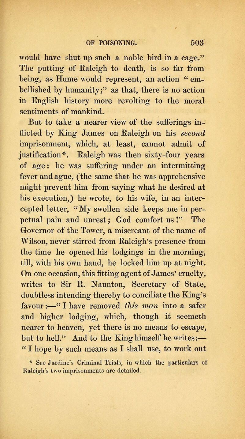 would have shut up such a noble bird in a cage. The putting of Raleigh to death, is so far from being, as Hume would represent, an action  em- bellished by humanity; as that, there is no action in English history more revolting to the moral sentiments of mankind. But to take a nearer view of the sufferings in- flicted by King James on Raleigh on his second imprisonment, which, at least, cannot admit of justification■'•*. Raleigh was then sixty-four years of age: he was suffering under an intermitting fever and ague, (the same that he was apprehensive might prevent him from saying what he desired at his execution,) he wrote, to his wife, in an inter- cepted letter,  My swollen side keeps me in per- petual pain and unrest; God comfort us! The Governor of the Tower, a miscreant of the name of Wilson, never stirred from Raleigh's presence from the time he opened his lodgings in the morning, till, with his own hand, he locked him up at night. On one occasion, this fitting agent of James' cruelty, writes to Sir R. l^aunton. Secretary of State, doubtless intending thereby to conciliate the King's favour:— I have removed this man into a safer and higher lodging, which, though it seemeth nearer to heaven, yet there is no means to escape, but to hell. And to the King himself he writes:—  I hope by such means as I shall use, to work out * See Jardine's Criminal Trials, in which the particulars of Raleigh's two imprisonments are detailed.