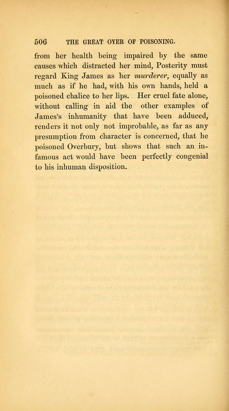 from her health being impaired by the same causes which distracted her mind, Posterity must regard King James as her murderer, equally as much as if he had, with his own hands, held a poisoned chalice to her lips. Her cruel fate alone, without calling in aid the other examples of James's inhumanity that have been adduced, renders it not only not improbable, as far as any presumption from character is concerned, that he poisoned Overbury, but shows that such an in- famous act would have been perfectly congenial to his inhuman disposition. 1 4