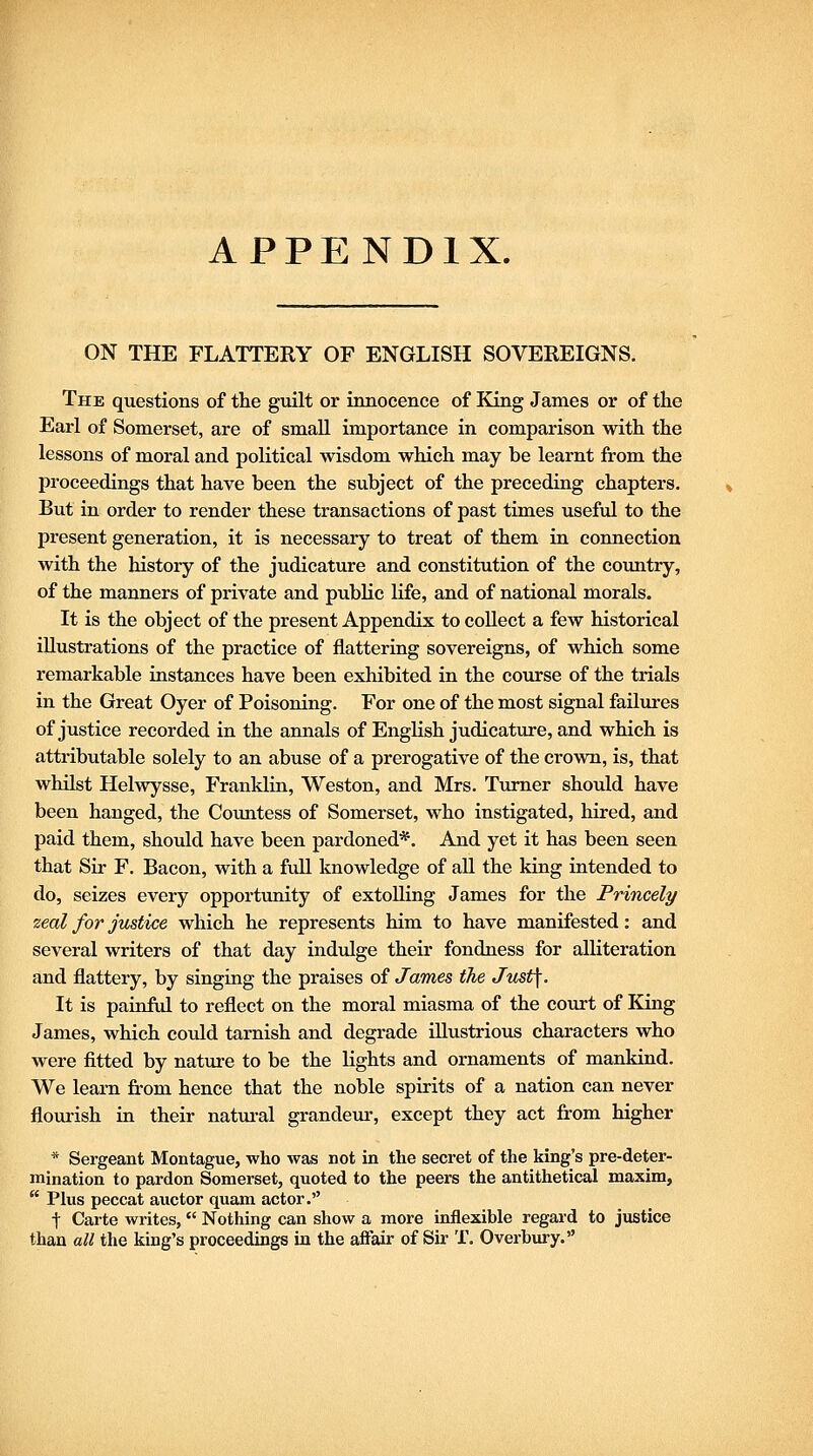 APPENDIX. ON THE FLATTERY OF ENGLISH SOVEREIGNS. The questions of the gmlt or innocence of King James or of the Earl of Somerset, are of small importance in comparison with the lessons of moral and political wisdom which may be learnt from the proceedings that have been the subject of the preceding chapters. But in order to render these transactions of past times useful to the present generation, it is necessary to treat of them in connection with the history of the judicature and constitution of the country, of the manners of private and public Kfe, and of national morals. It is the object of the present Appendix to collect a few historical illustrations of the practice of flattering sovereigns, of which some remarkable instances have been exhibited in the course of the trials in the Great Oyer of Poisoning. For one of the most signal failures of justice recorded in the annals of English judicature, and which is attributable solely to an abuse of a prerogative of the crown, is, that whilst Helwysse, Franklin, Weston, and Mrs. Turner should have been hanged, the Countess of Somerset, who instigated, hired, and paid them, should have been pardoned*. And yet it has been seen that Sir F. Bacon, with a full knowledge of all the king intended to do, seizes every opportunity of extoUing James for the Princely zeal for justice which he represents him to have manifested: and several writers of that day indulge their fondness for alliteration and flattery, by singing the praises of James the Just\. It is painftd to reflect on the moral miasma of the covirt of King James, which could tarnish and degrade illustrious characters who were fitted by nature to be the lights and ornaments of mankind. We leam from hence that the noble spirits of a nation can never flourish in their natm-al grandeur, except they act from higher * Sergeant Montague, who was not in the secret of the king's pre-deter- mination to pardon Somerset, quoted to the peers the antithetical maxim,  Plus peccat auctor quam actor. t Carte writes,  Nothing can show a more inflexible regard to justice than all the king's proceedings in the affair of Sir T. Overbiiry.