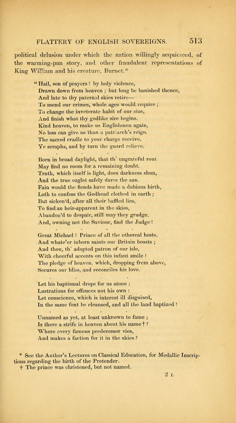 political delusion under which the nation willingly acquiesced, of the Avarming-pan story, and other fraudulent representations of King William and his creature, Burnet.*'  Hail, son of prayers ! by holy violence. Drawn down from heaven ; but long be banished thence, And late to thy paternal skies retire— To mend onr crimes, whole ages would require ; To change the inveterate habit of our sins. And finish what thy godlike sire begins. Kind heaven, to make us Englishmen again. No less can give us than a patriarch's reign. The sacred cradle to your charge receive. Ye seraphs, and by turn the guard relieve. Born in broad daylight, that th' ungrateful rout May find no room for a remaining doubt. Truth, which itself is light, does darkness shun. And the true eaglet safely dares the sun. Fain would the fiends have made a dubious birth, Loth to confess the Godhead clothed in earth ; But sicken'd, after all their baffled lies, To find an heir-apparent in the skies, Abandon'd to despair, still may they grudge, And, owning not the Savioxir, find the Judge ? Great Michael ! Prince of all the ethereal hosts, And whate'er inborn saints oxn- Britain boasts ; And thou, th' adopted patron of our isle, With cheerful accents on this infant smile i The pledge of lieaven, which, dropping from above, Secures oin- bliss, and reconciles his love. Let his baptismal drops for us atone ; Lustrations for offences not his own : Let conscience, which is interest ill disguised. In the same font be cleansed, and all the land baptized i Unnamed as yet, at least unknown to fame ; Is there a strife in heaven about his name t ? Where every famous predecessor vies, And makes a faction for it in the skies ? * See the Author's Lectures on Classical Education, for Medallic Inscrip- tions regarding the birth of the Pretender. t The prince was christened, but not named. 2 r