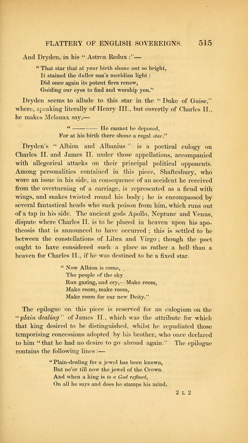 And Dry den, in his  Astrea Redux :—  That star that at your birth shone out so bright, It stained the duller sun's meridian light: Did once again its potent fires renew, Guiding our eyes to find and worship you. Dryden seems to allude to this star in the  Duke of Guise, where, speaking literally of Henry III., but covertly of Charles II., he makes Melanax say,—  He cannot be deposed, For at his birth there shone a regal star.''' Dryden's  Albion and Albanius  is a poetical eulogy on Charles II. and James II. under those appellations, accompanied with allegorical attacks on their principal political opponents. Among personalities contained in this piece, Shaftesbury, who wore an issue in his side, in consequence of an accident he received fi'om the overturning of a carriage, is represented as a fiend with wings, and snakes twisted round his body; he is encompassed by several fantastical heads who suck poison from him, which runs out of a tap in his side. The ancient gods Apollo, Neptime and Venus, dispute where Charles II. is to be placed in heaven upon his apo- theosis that is amioimced to have occm-red ; this is settled to be between the constellations of Libra and Virgo; though the poet ought to have considered such a place as rather a hell than a heaven for Charles II., if he was destined to be a fixed star.  Now Albion is come, The people of the sky Run gazing, and cry,—Make room. Make room, make room, Make room for our new Deity. The epilogue on this piece is reserved for an eulogium on the '■'■plain dealing' of James II., which was the attribute for which that king desired to be distinguished, whilst he repudiated those temporising concessions adopted by his brother, who once declared to him  that he had no desire to go abroad again. The epilogue contains the following lines :—  Plain-dealing for a jewel has been known, But ne'er till now the jewel of the Crown. And when a king is to a God refined, On all he says and does he stamps his mind. 21, 2