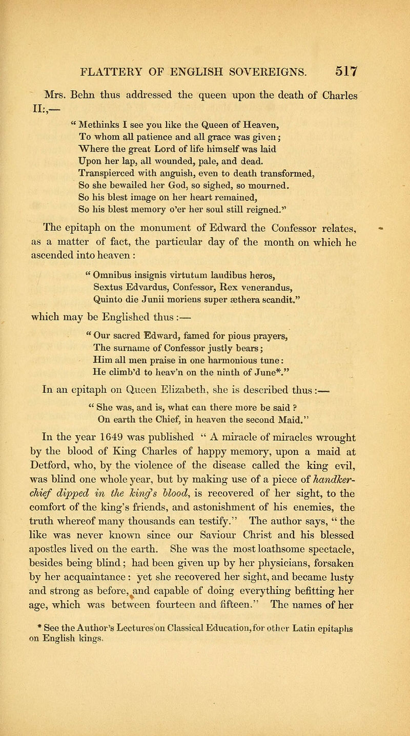 Mrs. Behn thus addi-essed the queen upon the death of Charles 11:,-  Methinks I see you hke the Queen of Heaven, To whom all patience and all grace was given; Where the great Lord of life himself was laid Upon her lap, all wounded, pale, and dead. Transpierced with anguish, even to death transformed, So she bewailed her God, so sighed, so mourned. So his blest image on her heart remained. So his blest memory o'er her soul still reigned. The epitaph on the monument of Edward the Confessor relates, as a matter of fact, the particular day of the month on which he ascended into heaven:  Omnibus insignis virtutum laudibus heros, Sextus Edvardus, Confessor, Rex venerandus, Quinto die Junii moriens super sethera scandit, which may be Englished thus :—  Our sacred Edward, famed for pious prayers, The surname of Confessor justly bears; Him all men praise in one hai'monious tune: He climb'd to heav'n on the ninth of June*. In an epitaph on Queen Elizabeth, she is described thus:—  She was, and is, what can there more be said ? On earth the Chief, in heaven the second Maid. In the year 1649 was published  A miracle of miracles wi'ought by the blood of King Charles of happy memory, upon a maid at Detford, who, by the violence of the disease called the king evil, was blind one whole year, but by making use of a piece oi handker- chief dipped in the king's hlood, is recovered of her sight, to the comfort of the king's friends, and astonishment of his enemies, the truth whereof many thousands can testify. The author says,  the like was never known since our Saviour Christ and his blessed apostles liS'ed on the earth. She was the most loathsome spectacle, besides being blind; had been given up by her physicians, forsaken by her acquaintance : yet she recovered her sight, and became lusty and strong as before, and capable of doing everything befitting her age, which was between fourteen and fifteen. The names of her * See the Author's Lectures on Classical Education, for other Latin epitaphs on English kings.