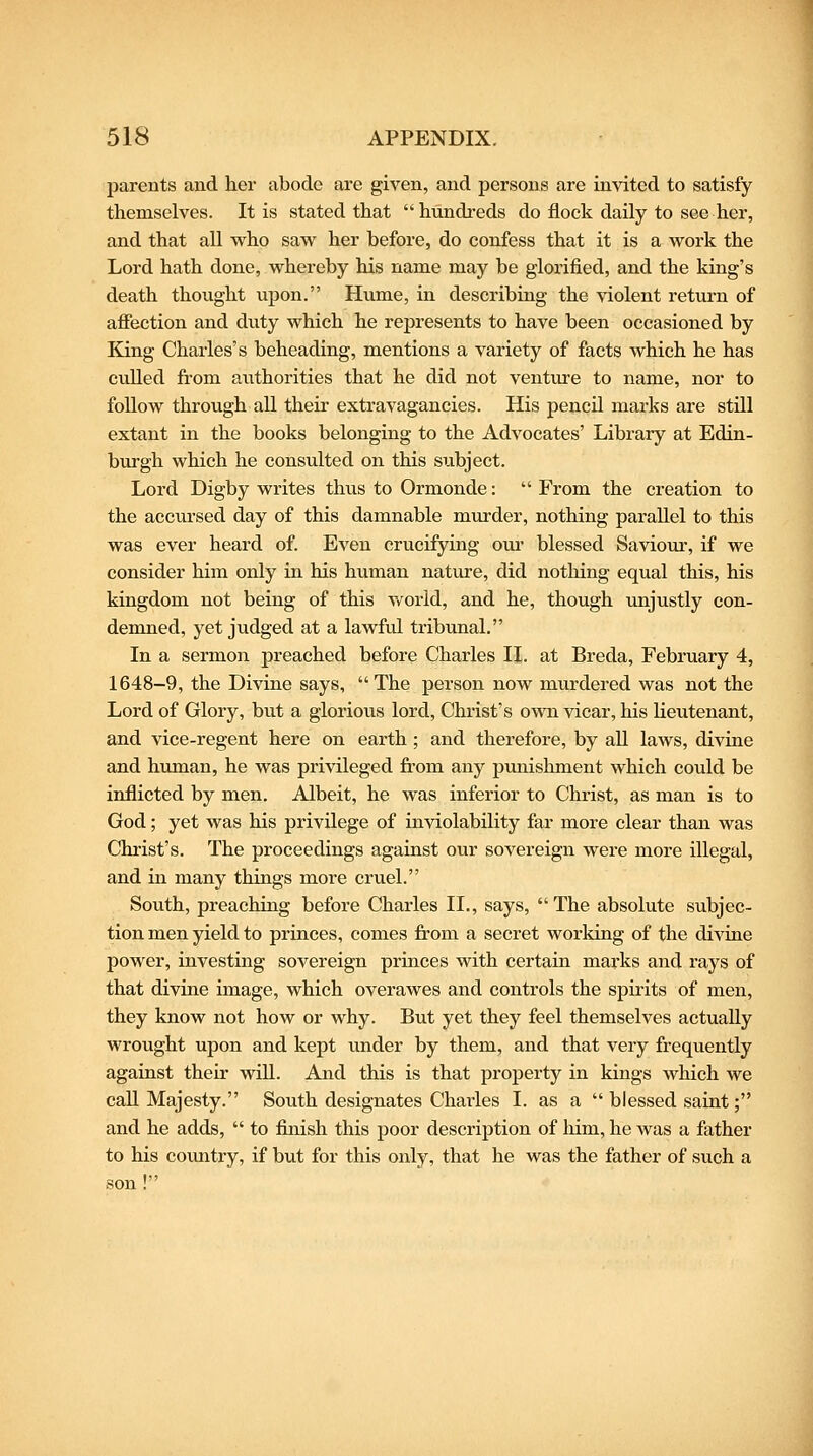 parents and her abode are given, and persons are invited to satisfy themselves. It is stated that hundreds do flock daily to see her, and that all who saw her before, do confess that it is a work the Lord hath done, whereby his name may be glorified, and the king's death thought upon. Hume, in describing the violent return of afiection and duty which he represents to have been occasioned by Kjng Charles's beheading, mentions a variety of facts which he has culled from aiithorities that he did not venture to name, nor to follow through all their extravagancies. His pencil marks are still extant in the books belonging to the Advocates' Library at Edin- burgh which he consulted on this subject. Lord Digby writes thus to Ormonde:  From the creation to the accursed day of this damnable murder, nothing parallel to this was ever heard of. Even crucifying om- blessed Saviour, if we consider him only in his human nature, did nothing equal this, his kingdom not being of this world, and he, though unjustly con- demned, yet judged at a lawful tribunal. In a sermon preached before Charles II. at Breda, February 4, 1648-9, the Divine says, The person now murdered was not the Lord of Glory, but a glorious lord, Christ's own vicar, his lieutenant, and vice-regent here on earth ; and therefore, by all laws, divine and human, he was privileged from any punishment which could be inflicted by men. Albeit, he was inferior to Christ, as man is to God; yet was his privilege of inviolability far more clear than was Christ's. The proceedings against ovir sovereign were more illegal, and in many things more cruel. South, preaching before Charles II., says,  The absolute subjec- tion men yield to princes, comes from a secret working of the divine power, investing sovereign princes with certain marks and rays of that divine image, which overawes and controls the spirits of men, they know not how or why. But yet they feel themselves actually wrought upon and kept imder by them, and that very frequently against their wiU. And this is that property in kings which we call Majesty. South designates Charles I. as a  blessed saint; and he adds,  to flnish this poor description of him, he was a father to his country, if but for this only, that he was the father of such a