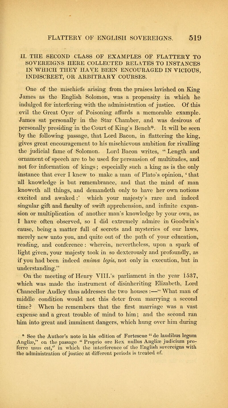 II. THE SECOND CLASS OF EXAMPLES OF FLATTERY TO SOVEREIGNS HERE COLLECTED RELATES TO INSTANCES IN WHICH THEY HAVE BEEN ENCOURAGED IN VICIOUS, INDISCREET, OR ARBITRARY COURSES. One of the mischiefs arising from the praises lavished on King James as the EngHsh Solomon, was a propensity in which he indulged for interfering with the administration of justice. Of this evil the Great Oyer of Poisoning affords a memorable example. James sat personally in the Star Chamber, and M^as desirous of personally presiding in the Court of King's Bench*. It will be seen by the following passage, that Lord Bacon, in flattering the king, gives great encouragement to his mischievous ambition for rivalling the judicial fame of Solomon. Lord Bacon writes,  Length and ornament of speech are to be used for persuasion of multitudes, and not for information of kings ; especially such a king as is the only instance that ever I knew to make a man of Plato's opinion, ' that aU knowledge is but remembrance, and that the mind of man knoweth all things, and demandeth only to have her own notions excited and awaked:' which your majesty's rare and indeed singidar gift and faculty of swift apprehension, and infinite expan- sion or multipHcation of another man's knowledge by your own, as I have often observed, so I did extremely admire in Goodwin's cause, being a matter fuU of secrets and mysteries of our laws, merely new unto you, and quite out of the path of your education, reading, and conference : wherein, nevertheless, upon a spark of light given, your majesty took in so dexterously and profoimdly, as if you had been indeed anima legis, not only in execution, but in under Stan ding. On the meeting of Henry VIII.'s parliament in the year 1537, which was made the instrument of disinheriting Elizabeth, Lord Chancellor Audley thus addresses the two houses :— WTiat man of middle condition would not this deter fi'om marrying a second time? When he remembers that the first marriage was a vast expense and a great trouble of mind to him; and the second ran him into great and imminent dangers, which himg over him during . * See the Author's note in his edition of Fortescue  de laudibus legum Angliae, on the passage  Froprio ore Rex nullus Anglise judicium pro- ferre usus est, in which the interference of the English sovereigns with the administration of justice at different periods is treated of.