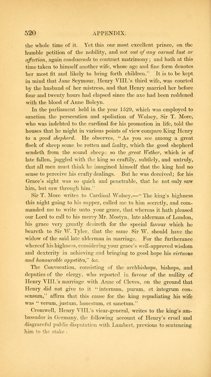 the whole time of it. Yet this oiu- most excellent prince, on the humble petition of the nobility, and not out of any carnal Ittst or affection, again condescends to contract matrimony; and hath at this time taken to himself another wife, whose age and fine form denotes her most fit and likely to bring forth children. It is to be kept in mind that Jane Seymour, Hemy VIII.'s third wife, was coiu'ted by the husband of her mistress, and that Hemy married her before four and twenty hom-s had elapsed since the axe had been reddened with the blood of Anne Boleyn. In the parliament held in the year 1529, which was employed to sanction the persecution and spoliation of Wolsey, Sir T. More, who was indebted to the cardinal for his promotion in life, told the houses that he might in various points of view compare King Henry to a good shepherd. He observes,  As you see among a great flock of sheep some be rotten and faulty, which the good shepherd sendeth from the somid sheep: so the great Wether, which is of late fallen, juggled with the king so craftily, subtlely, and untruly, that all men must think he imagined himself that the king had no sense to perceive his crafty dealings. But he was deceived; for his Grace's sight was so quick and penetrable, that he not only saw him, but saw through him. Sir T. More writes to Cardinal Wolsey,— The king's highness this night going to his supjoer, called me to him secretly, and com- manded me to Avrite unto yom* grace, that whereas it hath pleased our Lord to call to his mercy Mr. MostjTi, late alderman of London, his grace very greatly desireth for the special favom- which he beareth to Sir W. Tyler, that the same Sir W. shoidd have the widow of the said late alderman in marriage. For the furtherance whereof his highness, considering yom* grace's weU-approved wisdom and dexterity in achieving and bringing to good hope his virtuous and honourable appetites,' &c. The Convocation, consisting of the archbishops, bishops, and deputies of the clergy, who reported in favom- of the nullity of Henry VIII.'s marriage with Anne of Cleves, on the ground that Hemy did not give to it  internum, pm-um, et integrum con- sensum, affirm that this cause for the king repudiating his wife was  verum, justum, honestum, et sanctum. Cromwell, Hemy VIII.'s vicar-general, writes to the king's am- bassador in Germany, the following account of Henry's cruel and disgraceful pubHe disputation with Lambert, previous to sentencing him to the stake :