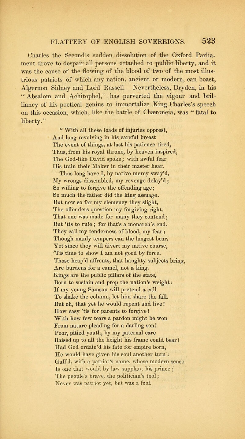 Charles the Second's sudden dissolution of the Oxford Parlia- ment drove to despair all persons attached to public liberty, and it was the cause of the flowing of the blood of two of the most illus- trious patriots of which any nation, ancient or modern, can boast, Algernon Sidney and ^Lord RusseU. Nevertheless, Dryden, ia his '^ Absalom and Achitophel, has perverted the vigour and bril- liancy of his poetical genius to immortalize King Charles's speech on this occasion, which, like the battle of ChEeroneia, was  fatal to liberty.  With all these loads of injuries opprest, And long revolving in his careful breast The event of things, at last his patience tired, Thus, from his royal throne, by heaven inspired, The God-like David spoke; with awful fear His ti'ain their Maker in their master hear. Thus long have I, by native mercy sway'd, My wrongs dissembled, my revenge delay'd; So willing to forgive the offending age; So much the father did the king assuage. But now so far my clemency they slight, The offenders question my forgiving right. That one was made for many they contend; But 'tis to rule ; for that's a monarch's end. They call my tenderness of blood, my fear; Though manly tempers can the longest bear. Yet since they will divert my native com'se, 'Tis time to show I am not good by force. Those heap'd afironts, that haiighty subjects bring. Are burdens for a camel, not a king. Kings ai'e the public pillars of the state. Born to sustain and prop the nation's weight: If my young Samson will pretend a call To shake the column, let him share the fall. But oh, that yet he would repent and live! How easy 'tis for parents to forgive! With how few tears a pardon might be won From nature pleading for a darling son! Poor, pitied youth, by my paternal care Raised up to all the height his frame could bear! Had God ordain'd his fate for emphe born, He would have given his soul another turn : GuU'd, with a patriot's name, whose modern sense Is one that would by law supplant his prince ; The people's brave, the pohtician's tool; Never was patriot yet, but was a fool.