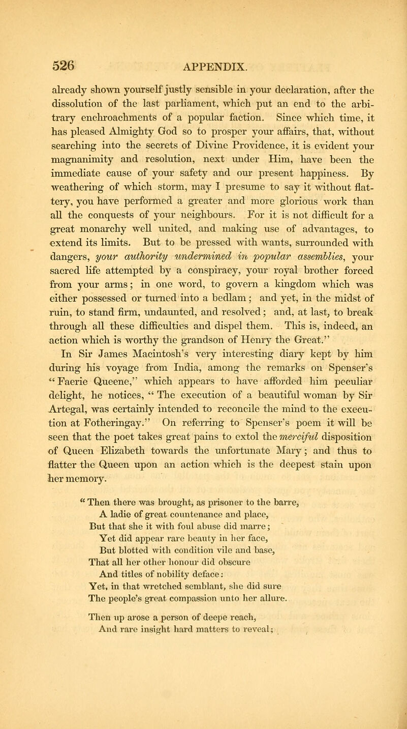 already shown yourself justly sensible in your declaration, after the dissolution of the last parliament, which put an end to the arbi- trary enchroachments of a popular faction. Since which time, it has pleased Almighty God so to prosper your affairs, that, without searching into the secrets of Divine Providence, it is evident your magnanimity and resolution, next under Him, have been the immediate cause of youi- safety and our present happiness. By weathering of which storm, may I presimie to say it without flat- tery, you have performed a greater and more glorious work than all the conquests of your neighbours. For it is not difficult for a great monarchy well united, and making use of advantages, to extend its limits. But to be pressed with wants, surrounded with dangers, your authority undermined in popular assemblies, your sacred life attempted by a conspiracy, your royal brother forced from your arms; in one word, to govern a kingdom which was either possessed or turned into a bedlam; and yet, in. the midst of ruin, to stand firm, undaunted, and resolved; and, at last, to break through all these difficulties and dispel them. This is, indeed, an action which is worthy the grandson of Henry the Great. In Sir James Macintosh's very interesting diary kept by him during his voyage from India, among the remarks on Spenser's *' Faerie Queene, which appears to have afforded him peculiar delight, he notices,  The execution of a beautiful woman by Sir Artegal, was certainly intended to reconcile the mind to the execu- tion at Fotheringay. On referring to Spenser's poem it will be seen that the poet takes great pains to extol the merciful disposition of Queen Elizabeth towards the unfortunate Mary; and thus to flatter the Queen upon an action which is the deepest stain upon iter memory.  Then there was brought, as prisoner to the barre, A ladie of great countenance and place, But that she it with foul abuse did marre; Yet did appear rare beauty in her face, But blotted with condition vile and base. That all her other honour did obscure And titles of nobility deface: Yet, in that wretched semblant, she did sure The people's great compassion unto her allure. Then up arose a person of deepe reach, And rare insight hard matters to reveal;