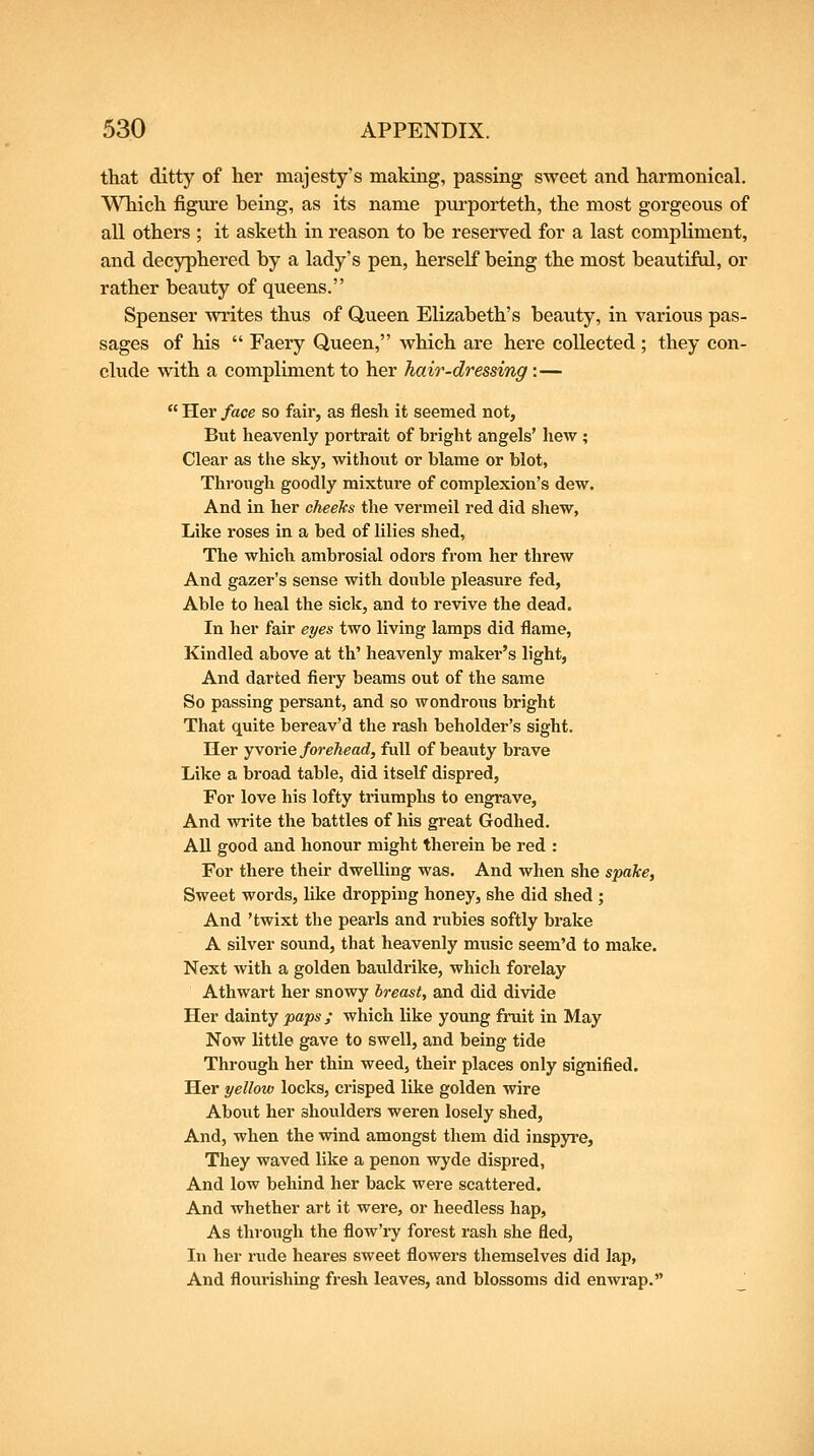 that ditty of her majesty's making, passing sweet and harmonical. Which figiu'e being, as its name purporteth, the most gorgeous of all others ; it asketh in reason to be reserved for a last compliment, and decyphered by a lady's pen, herself being the most beautiful, or rather beauty of queens. Spenser writes thus of Queen Elizabeth's beauty, in various pas- sages of his  Faery Queen, which are here collected ; they con- clude with a compliment to her hair-dressing:—  Her face so fair, as flesh it seemed not. But heavenly portrait of bright angels' hew ; Clear as the sky, without or blame or blot, Through goodly mixtui'e of complexion's dew. And in her cheeks the vermeil red did shew, Like roses in a bed of lilies shed. The which ambrosial odors from her threw And gazer's sense with double pleasure fed. Able to heal the sick, and to revive the dead. In her fair eyes two living lamps did flame, Kindled above at th' heavenly maker's light, And darted fiery beams out of the same So passing persant, and so wondrous bright That quite bereav'd the rash beholder's sight. Her yvorie forehead, full of beauty brave Like a broad table, did itself dispred, For love his lofty triumphs to engrave, And write the battles of his great Godhed. All good and honour might therein be red : For there their dwelling was. And when she spake, Sweet words, like dropping honey, she did shed ; And 'twixt the pearls and rubies softly brake A silver sound, that heavenly music seem'd to make. Next with a golden bauldrike, which forelay Athwart her snowy breast, and did divide Her dainty paps; which like young fruit in May Now little gave to swell, and being tide Through her thin weed, their places only signified. Her yellow locks, crisped like golden wire About her shoulders weren losely shed. And, when the wind amongst them did inspyre. They waved like a penon wyde dispred, And low behind her back were scattered. And whether art it were, or heedless hap. As through the flow'ry forest rash she fled, In her rude heares sweet flowers themselves did lap, And flourishing fresh leaves, and blossoms did enwrap.