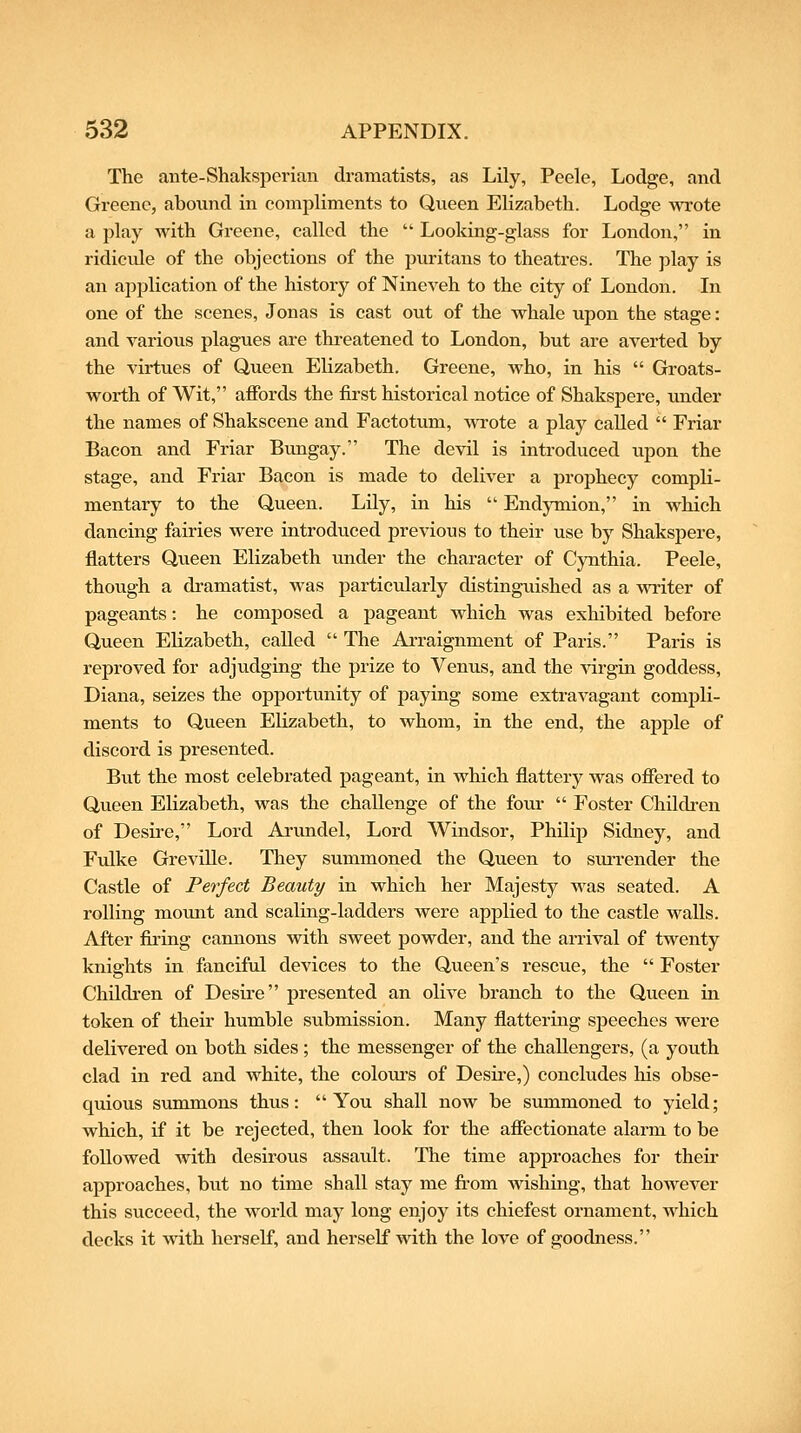 The aiite-Shaksperian dramatists, as Lily, Peele, Lodge, and Greene, abound in compliments to Queen Elizabeth. Lodge wrote a play with Greene, called the  Looking-glass for London, in ridicule of the objections of the puritans to theatres. The play is an apijlication of the history of Nineveh to the city of London. In one of the scenes, Jonas is cast out of the whale upon the stage: and various plagues are threatened to London, but are averted by the virtues of Queen Elizabeth. Greene, who, in his  Groats- worth of Wit, affords the first historical notice of Shakspere, under the names of Shakscene and Factotum, wrote a play called  Friar Bacon and Friar Bungay. The devil is introduced upon the stage, and Friar Bacon is made to deliver a prophecy compli- mentary to the Queen. Lily, in his  Endymion, in which dancing fairies were introduced previous to their use by Shakspere, flatters Qvieen Elizabeth under the character of Cynthia. Peele, though a dramatist, was particularly distinguished as a writer of pageants: he composed a pageant which was exhibited before Queen Elizabeth, called  The Arraignment of Paris. Paris is reproved for adjudging the prize to Venus, and the Adrgin goddess, Diana, seizes the opportunity of paying some extravagant compli- ments to Queen Elizabeth, to whom, in the end, the apple of discord is presented. But the most celebrated pageant, in which flattery was offered to Queen Elizabeth, was the challenge of the four  Foster Children of Desii'C, Lord Arundel, Lord Windsor, Philip Sidney, and Fiilke Greville. They summoned the Queen to sm-render the Castle of Perfect Beauty in which her Majesty was seated. A rolling mount and scaling-ladders were applied to the castle walls. After fii'ing cannons with sweet powder, and the arrival of twenty knights in fanciful devices to the Queen's rescue, the  Foster Childi'en of Desire presented an olive branch to the Queen in token of their humble submission. Many flattering speeches were delivered on both sides; the messenger of the challengers, (a youth clad in red and white, the colom-s of Desii'e,) concludes liis obse- quious summons thus: You shall now be summoned to yield; which, if it be rejected, then look for the affectionate alarm to be followed with desirous assault. The time approaches for their approaches, but no time shall stay me from wishing, that however this succeed, the world may long enjoy its chiefest ornament, which decks it with herself, and herself with the love of goodness.