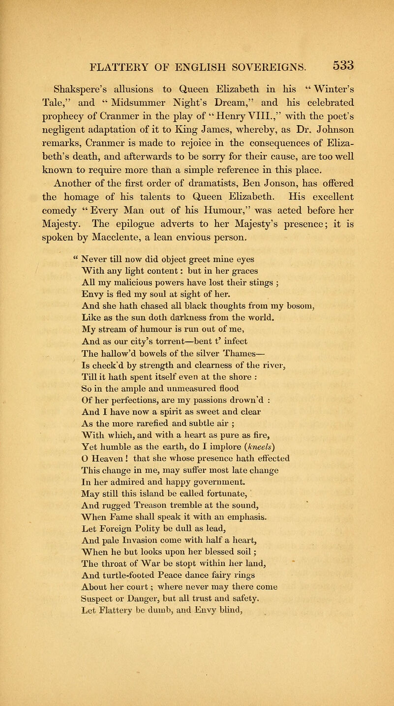 Shakspere's allusions to Queen Elizabeth in his  Winter's Tale, and  Midsummer Night's Dream, and his celebrated prophecy of Cranmer in the play of Henry VIII., with the poet's negligent adaptation of it to King James, whereby, as Dr. Johnson remarks, Cranmer is made to rejoice in the consequences of Eliza- beth's death, and afterwards to be sorry for their cause, are too well known to requii-e more than a simple reference in this place. Another of the first order of dramatists, Ben Jonson, has ofiered the homage of his talents to Queen Elizabeth. His excellent comedy  Every Man out of his Humour, was acted before her Majesty. The epilogue adverts to her Majesty's presence; it is spoken by Macclente, a lean envious person.  Never till now did object greet mine eyes With any light content: but in her graces AU my malicious powers have lost their stings ; Envy is fled my soul at sight of her. And she hath chased all black thoughts from my bosom, Like as the sun doth darkness from the world. My stream of humour is run out of me, And as our city's torrent—bent t' infect The hallow'd bowels of the silver Thames— Is check'd by strength and clearness of the river, TUl it hath spent itself even at the shore : So in the ample and unmeasured flood Of her perfections, are my passions drown'd : And I have now a spirit as sweet and clear As the more rarefied and subtle air ; With wliich, and with a heart as pure as fire. Yet humble as the earth, do I implore {kneels) O Heaven ! that she whose presence hath effected This change in me, may suiFer most late change In her admired and happy government. May still this island be called fortunate, And iTigged Treason tremble at the sound, When Fame shall speak it with an emphasis. Let Foreign Polity be dull as lead. And pale Invasion come with half a heart. When he but looks upon her blessed soil; The throat of War be stopt within her land. And turtle-footed Peace dance fairy rings About her court; where never may there come Suspect or Danger, but all trust and safety. Let Flattery be dumb, and Envy blind,