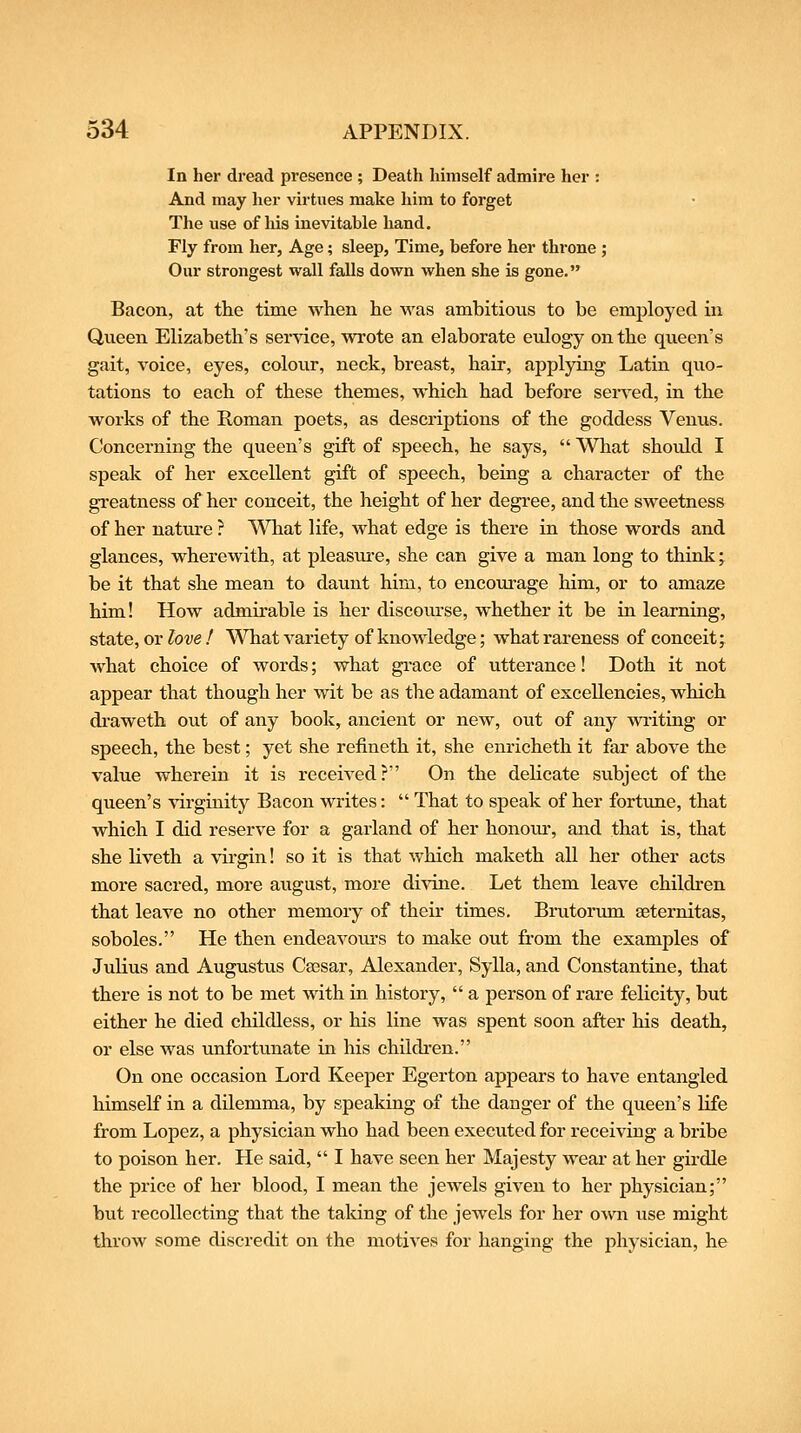 In her dread presence ; Death himself admire her : And may her virtues make him to forget The use of liis inevitable hand. Fly from her, Age; sleep, Time, before her throne ; Our strongest wall falls down when she is gone. Bacon, at the time when he was ambitious to be employed in Queen Elizabeth's service, wrote an elaborate eulogy on the queen's gait, voice, eyes, colour, neck, breast, hair, applying Latin quo- tations to each of these themes, which had before served, in the works of the Roman poets, as descriptions of the goddess Venus. Concerning the queen's gift of speech, he says,  What should I speak of her excellent gift of speech, being a character of the greatness of her conceit, the height of her degree, and the sweetness of her nature ? What life, what edge is there in those words and glances, wherewith, at pleasm-e, she can give a man long to think; be it that she mean to daunt him, to encourage him, or to amaze him! How admirable is her discourse, whether it be in learning, state, or love ! What variety of knowledge; what rareness of conceit; what choice of words; what grace of utterance! Doth it not appear that though her wit be as the adamant of excellencies, which draweth out of any book, ancient or new, out of any wi-iting or speech, the best; yet she refineth it, she enricheth it far above the value wherein it is received? On the delicate subject of the queen's virginity Bacon writes:  That to speak of her fortime, that which I did reserve for a garland of her honom-, and that is, that she Kveth a virgin! so it is that which maketh all her other acts more sacred, more august, more divine. Let them leave children that leave no other memory of their times, Brutorum seternitas, soboles. He then endeavours to make out from the examples of Julius and Augustus Caesar, Alexander, Sylla, and Constantine, that there is not to be met with in history,  a person of rare felicity, but either he died childless, or his line was spent soon after his death, or else was unfortunate in his children. On one occasion Lord Keeper Egerton appears to have entangled himself in a dilemma, by speaking of the danger of the queen's life from Lopez, a physician who had been executed for receiving a bribe to poison her. He said,  I have seen her Majesty wear at her girdle the price of her blood, I mean the jewels given to her physician; but recollecting that the taking of the jewels for her own use might throw some discredit on the motives for hanging the physician, he