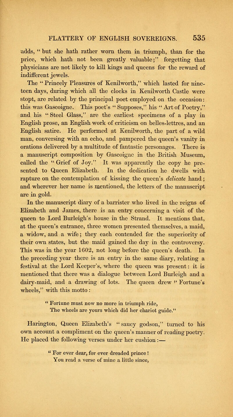 adds,  but she hath rather worn them in triumph, than for the price, which hath not been greatly vakiable; forgetting that physicians are not likely to kill kings and queens for the reward of indifferent jewels. The  Princely Pleasures of Kenilworth, which lasted for nine- teen days, during which aU the clocks in KenUworth Castle were stopt, are related by the principal poet employed on the occasion: this was Gascoigne. This poet's  Supposes, his  Art of Poetry, and his  Steel Glass, are the earliest specimens of a play in English prose, an English work of criticism on belles-lettres, and an EngHsh satire. He performed at Kenilworth, the part of a wild man, conversiag with an echo, and pampered the queen's vanity in orations delivered by a multitude of fantastic personages. There is a manuscript composition by Gascoigne in the British Museum, called the  Grief of Joy. It was apparently the copy he pre- sented to Queen EKzabeth. In the dedication he dwells with rapture on the contemplation of kissing the queen's delicate hand; and wherever her name is mentioned, the letters of the manuscript are in gold. In the manuscript diary of a barrister who lived in the reigns of Elizabeth and James, there is an entry concerning a visit of the queen to Lord Bmieigh's house in the Strand. It mentions that, at the queen's entrance, three women presented themselves, a maid, a widow, and a wife; they each contended for the superiority of their own states, but the maid gained the day in the controversy. This was in the year 1602, not long before the queen's death. In the preceding year there is an entry in the same diary, relating a festival at the Lord Keeper's, where the queen was present: it is mentioned that there was a dialogue between Lord Bxu-leigh and a dairy-maid, and a drawing of lots. The queen drew '' Fortune's wheels, with this motto :  Fortune must now no more in triumph ride, The wheels are yours which did her chariot guide. Harington, Queen Elizabeth's  saucy godson, turned to his own account a compliment on the queen's manner of reading poetry. He placed the following verses under her cushion:—  For ever dear, for ever dreaded prince! You read a verse of mine a little since,