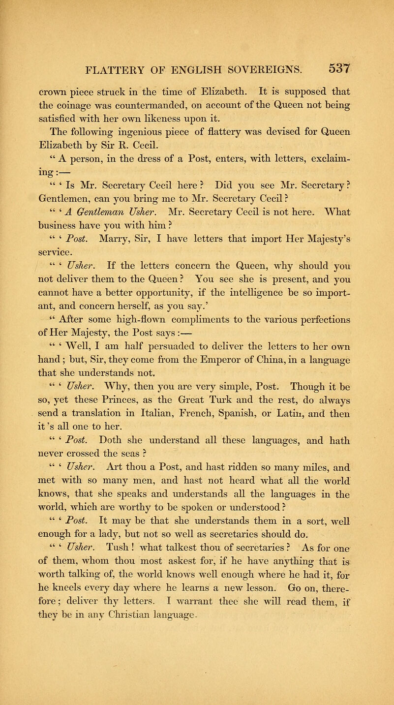crown piece struck in the time of Elizabeth. It is supposed that the coinage was countermanded, on account of the Queen not being satisfied with her own likeness upon it. The following ingenious piece of flattery was devised for Queen Elizabeth by Sir R. Cecil.  A person, in the dress of a Post, enters, with letters, exclaim- ing:—  ' Is Mr. Secretary Cecil here ? Did jou see Mr. Secretary ? Gentlemen, can you bring me to Mr. Secretary Cecil ?  ' A Gentleman Usher. Mr. Secretary Cecil is not here. What business have you with him ?  ' Post. Marry, Sir, I have letters that import Her Majesty's service.  ' Usher. If the letters concern the Queen, why should you not deliver them to the Queen ? You see she is present, and you cannot have a better opportunity, if the intelligence be so import- ant, and concern herself, as you say.'  After some high-flown compliments to the various perfections of Her Majesty, the Post says :—  ' Well, I am half persuaded to deliver the letters to her own hand; but. Sir, they come from the Emperor of China, in a language that she understands not.  ' Usher. Why, then you are very simple, Post. Though it be so, yet these Princes, as the Great Turk and the rest, do always send a translation in Italian, French, Spanish, or Latin, and then it's all one to her.  ' Fost. Doth she understand all these languages, and hath never crossed the seas ?  ' Usher. Art thou a Post, and hast ridden so many mUes, and met with so many men, and hast not heard what all the world knows, that she speaks and imderstands aU the languages in the world, which are worthy to be spoken or imderstood ?  ' Post. It may be that she imderstands them in a sort, well enough for a lady, but not so weU as secretaries should do.  ' Usher. Tush ! what talkest thou of secretaries ? As for one of them, whom thou most askest for, if he have anything that is worth talking of, the world knows well enough where he had it, for he kneels every day where he learns a new lesson. Go on, there- fore ; deliver thy letters. I warrant thee she will read them, if they be in any Christian language.