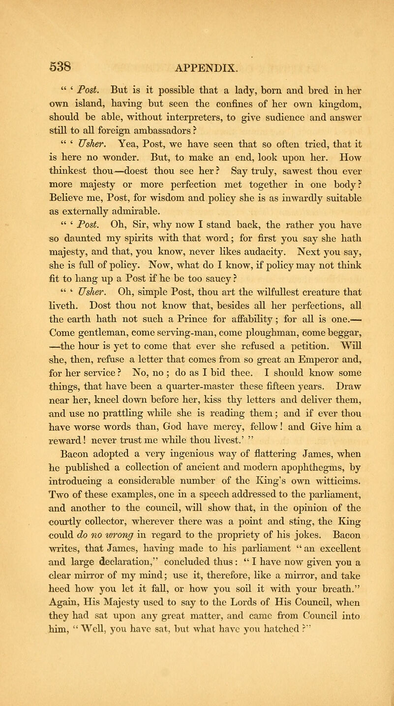a I Post. But is it possible that a lady, born and bred in her own island, having but seen the confines of her own kingdom, should be able, without interpreters, to give sudience and answer stiU to all foreign ambassadors ?  ' Usher. Yea, Post, we have seen that so often tried, that it is here no wonder. But, to make an end, look upon her. How thinkest thou—doest thou see her ? Say truly, sawest thou ever more majesty or more perfection met together in one body? Believe me, Post, for wisdom and policy she is as inwardly suitable as externally admirable.  ' Post. Oh, Sir, why now I stand back, the rather you have so daiuited my spirits with that word; for first you say she hath majesty, and that, you know, never likes audacity. Next you say, she is ftdl of policy. Now, what do I know, if policy may not think fit to hang up a Post if he be too saucy ?  ' Usher. Oh, simple Post, thou art the wilfullest creature that liveth. Dost thou not know that, besides all her perfections, all the earth hath not such a Prince for afiability; for all is one.— Come gentleman, come serving-man, come ploughman, come beggar, ■—^the hour is yet to come that ever she refused a petition. Will she, then, refuse a letter that comes from so great an Emperor and, for her service ? No, no ; do as I bid thee. I should know some things, that have been a quarter-master these fifteen years. Draw near her, kneel down before her, kiss thy letters and deliver them, and use no prattling while she is readiug them; and if ever thou have worse words than, God have mercy, fellow I and Give him a reward! never trust me while thou livest.'  Bacon adopted a veiy ingenious way of flattering James, when he published a collection of ancient and modern apophthegms, by introducing a considerable number of the King's own witticims. Two of these examples, one in a speech addi-essed to the parliament, and another to the council, 'svill show that, in the opinion of the coTUtly collector, wherever there was a poiut and stiug, the King could do no wrong in regard to the propriety of his jokes. Bacon writes, that James, having made to his parliament  an excellent and large declaration, concluded thus :  I have now given you a clear mirror of my mind; use it, therefore, like a mirror, and take heed how you let it fall, or how you soil it with your breath. Again, His Majesty used to say to the Lords of His Council, when they had sat upon any great matter, and came fi-om Council into him,  Well, you have sat, but what have you hatched ?