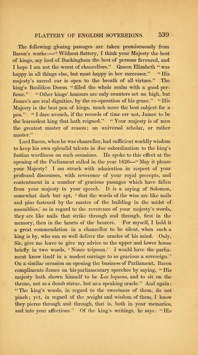 The foUowing glozing passages are taken promiscuously from Bacon's works:— Without flattery, I think your Majesty the best of kings, my lord of Buckingham the best of persons favoured, and I hope I am not the worst of chancellors. Queen Elizabeth  was happy in aU things else, but most happy in her successor.  His majesty's sacred ear is open to the breath of all virtues. The king's Basihkon Doron  filled the whole realm with a good per- fume.  Other kings' honours are only counters set on high, but James's are real dignities, by the co-operation of his grace.  His Majesty is the best pen of Idngs, much more the best subject for a pen.  I dare avouch, if the records of time err not, James to be the learnedest king that hath reigned.  Your majesty is of men the greatest master of reason; an universal scholar, or rather master. Lord Bacon, when he was chancellor, had sufficient worldly wisdom to keep his oMm splendid talents in due subordiriation to the king's fustian wordiness on such occasions. He spoke to this effect at the opening of the Parliament called in the year 1620— May it please yolu: Majesty! I am struck with admiration in respect of your profound discoiu-ses, with reverence of your royal precepts, and contentment in a number of gracious passages which have faUen from your majesty in your speech. It is a saying of Solomon, somewhat dark but apt, ' that the words of the wise are Hke nails and pins fastened by the master of the building in the midst of assemblies,' so in regard to the reverence of your majesty's words, they are like naUs that strike through and through, first in the memory, then in the hearts of the hearers. For myself, I hold it a great commendation in a chancellor to be silent, when such a king is by, who can so well deliver the oracles of his mind. Only, Sir, give me leave to give my advice to the upper and lower house briefly in two words, ' Nosce teipsum.' I would have the parlia- ment Imow itself in a modest carriage to so gracious a sovereign. On a similar occasion on opening the business of Parliament, Bacon compliments James on hisparliamentaiy speeches by saying, His majesty hath shown himself to be Lex loquens, and to sit on the throne, not as a dumb statue, but as a speaking oracle. And again: The king's words, in regard to the sweetness of them, do not pinch; yet, in regard of the weight and wisdom of them, I know they pierce through and through, that is, both in youi- memories, and iato your afiections. Of the king's writings, he says: His