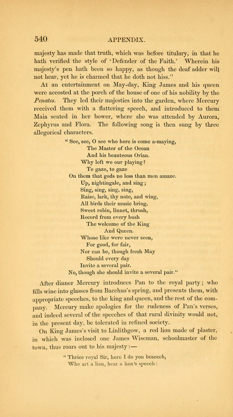majesty has made that truth, which was before titulary, in that he hath verified the style of 'Defender of the Faith.' Wherein his majesty's pen hath been so happy, as though the deaf adder will not hear, yet he is charmed that he doth not hiss. At an entertainment on May-day, King James and his queen were accosted at the porch of the house of one of his nobility by the Penates. They led their majesties into the garden, where Mercury received them with a flattering speech, and introduced to them Maia seated in her bower, where she was attended by Aurora, Zephyi'us and Flora. The following song is then sung by three allegorical characters. See, see, O see who here is come a-maying, The Master of the Ocean And his beauteous Orian. Why left we our playing ? To gaze, to gaze On them that gods no less than men amaze. Up, nightingale, and sing; Sing, sing, smg, sing, Raise, lark, thy note, and wing, AU birds their music bring, Sweet robin, linnet, thrush. Record from every bush The welcome of the King And Queen. Whose like were never seen. For good, for fair, Nor can be, though fresh May Should every day Invite a several pair. No, though she should invite a several pair. After dinner Mercury introduces Pan to the royal party; who Ms wine into glasses from Bacchus's spring, and presents them, with appropriate speeches, to the king and queen, and the rest of the com- pany. Mercury make apologies for the rudeness of Pan's verses, and indeed several of the speeches of that rural divinity would not, in the present day, be tolerated in refined society. On King James's visit to Linlithgow, a red lion made of plaster, in wliich was inclosed one James Wiseman, schoolmaster of the town, thus roars out to his majesty:— Thrice royal Sir, here I do you beseech, Who art a lion, hear a lion's speech: