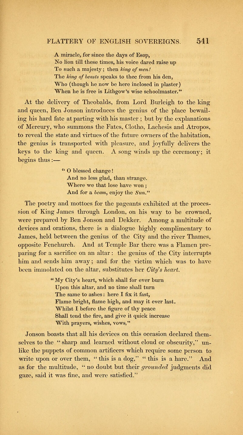 A miracle, for since the days of Eeop, No lion till these times, his voice dared raise up To such a majesty; then king of men! The king of beasts speaks to thee from his den. Who (though he now be here inclosed in plaster) When he is free is Lithgow's wise schoolmaster. At tlie delivery of Theobalds, from Lord Biirleigh to the king and queen, Ben Jonson introduces the genius of the place bewail- ing his hard fate at parting with his master ; but by the explanations of Merctuy, who summons the Fates, Clotho, Lachesis and Atropos, to reveal the state and virtues of the future owners of the habitation, the genius is transported with pleasure, and joj'fully delivers the keys to the king and queen. A song winds up the ceremony; it begins thus:—  O blessed change! And no less glad, than strange. Where we that lose have won; And for a beam, enjoy the Sun. The poetry and mottoes for the pageants exhibited at the proces- sion of King James through London, on his way to be crowned, were prepared by Ben Jonson and Dekker. Among a mvdtitude of devices and orations, there is a dialogue highly complimentary to James, held between the genius of the City and the river Thames, opposite Fenchurch. And at Temple Bar there was a Flamen pre- paring for a sacrifice on an altar: the genius of the City interrupts him and sends him away; and for the victim which was to have been immolated on the altar, substitutes her City's heart.  My City's heart, which shall for ever burn Upon this altar, and no time shall turn The same to ashes: here I fix it fast, Flame bright, flame high, and may it ever last. Whilst I before the figure of thy peace Shall tend the fire, and give it quick increase With prayers, wishes, vows, Jonson boasts that all his devices on this occasion declared them- selves to the  sharp and learned without cloud or obscurity, un- like the puppets of common artificers which require some person to write upon or over them,  this is a dog,  this is a hare. And as for the multitude,  no doubt but their grounded judgments did gaze, said it was fine, and were satisfied.