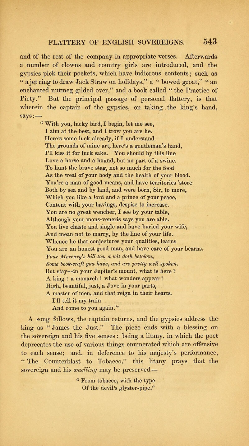 and of the rest of the company in appropriate verses. Afterwards a number of clowns and country girls are introduced, and the gypsies pick their pockets, which have ludicrous contents; such as  a jet ring to draw Jack Straw on holidays, a  bowed groat,  an enchanted nutmeg gilded over, and a book caUed  the Practice of Piety. But the principal passage of personal flattery, is that wherein the captain of the gypsies, on taking the king's hand, says:—  With you, hicky bird, I begin, let me see, I aim at the best, and I trow you are he. Here's some luck already, if I understand The groimds of mine art, here's a gentleman's hand, I'll kiss it for luck sake. You should by tliis line Love a horse and a hound, but no part of a swine. To hunt the brave stag, not so much for the food As the weal of your body and the health of your blood. You're a man of good means, and have territories 'store Both by sea and by land, and were born. Sir, to more. Which you Uke a lord and a prince of your peace. Content with your havings, despise to increase. You are no great wencher, I see by your table. Although your mons-veneris says you are able. You live chaste and single and have buried your wife. And mean not to marry, by the line of your life. Whence he that conjectures your qualities, learns You are an honest good man, and have care of your beams, Vour Mercury^s hill too, a wit doth betoken. Some book-craft you have, and are pretty well spoken. But stay—in your Jupiter's mount, what is here ? A king ! a monarch ! what wonders appear ! ' High, beautiful, just, a Jove in your parts, A master of men, and that reign in their hearts. I'll tell it my train And come to you again. A song follows, the captain returns, and the gypsies address the king as  James the Just. The piece ends with a blessing on the sovereign and his five senses ; being a litany, in which the poet deprecates the use of various things enumerated which are offensive to each sense; and, in deference to his majesty's performance,  The Counterblast to Tobacco, this litany prays that the sovereign and his smelling may be preserved—  From tobacco, with the type Of the devil's glyster-pipe.