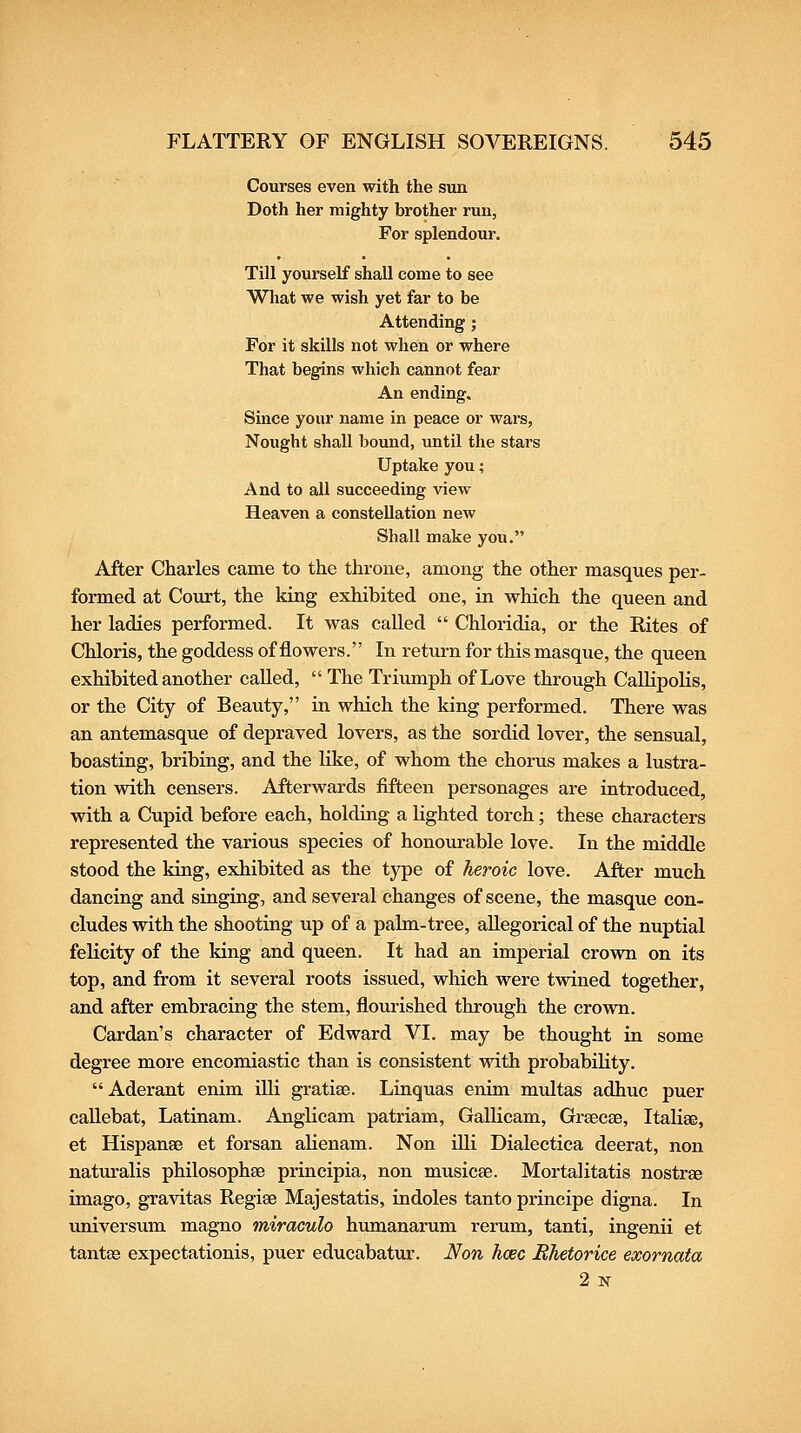 Courses even with the sun Doth her mighty brother run, For splendour. Till yourself shall come to see What we wish yet far to be Attending ; For it skills not when or where That begins which cannot fear An ending. Since your name in peace or wars, Nought shall bound, until the stars Uptake you; And to all succeeding view Heaven a constellation new Shall make you, After Charles came to the throne, among the other masques per- formed at Court, the king exhibited one, in which the queen and her ladies performed. It was called  Chloridia, or the Rites of Chloris, the goddess of flowers. In return for this masque, the queen exhibited another called,  The Triumph of Love through CaUipolis, or the City of Beauty, in which the king performed. There was an antemasque of depraved lovers, as the sordid lover, the sensual, boasting, bribing, and the like, of whom the chorus makes a lustra- tion with censers. Afterwards fifteen personages are introduced, with a Cupid before each, holding a lighted torch; these characters represented the various species of honovirable love. In the middle stood the king, exhibited as the type of heroic love. After much dancing and singing, and several changes of scene, the masque con- cludes with the shooting up of a palm-tree, allegorical of the nuptial felicity of the king and queen. It had an imperial crovsm on its top, and from it several roots issued, which were twined together, and after embracing the stem, flourished through the crown. Cardan's character of Edward VI. may be thought in some degree more encomiastic than is consistent vrith probability.  Aderant enim illi gratiae. Linquas enim multas adhuc puer caUebat, Latinam. Anglicam patriam, GalHcam, Grsecse, Italiae, et Hispanae et forsan alienam. Non iUi Dialectica deerat, non natiu-alis philosophse principia, non musicae. Mortalitatis nostras imago, gravitas Regiae Majestatis, indoles tanto principe digna. In universum magno miraculo humanarum rerum, tanti, ingenii et tantas expectationis, puer educabatur. Non hcec Bhetorice exornata 2 N