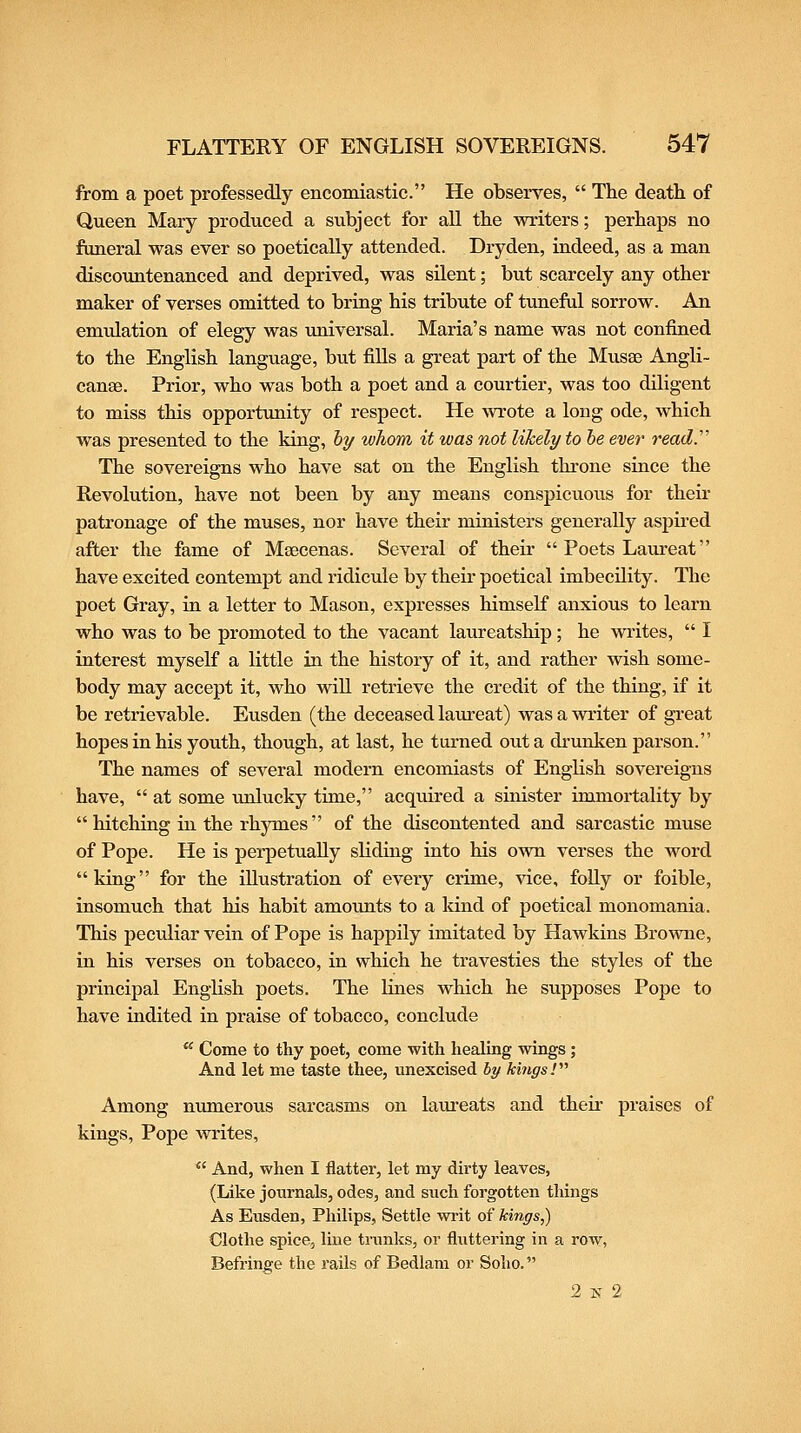 from a poet professedly encomiastic. He observes,  The death of Queen Mary produced a subject for aU the writers; perhaps no funeral was ever so poetically attended. Dryden, indeed, as a man discountenanced and deprived, was silent; but scarcely any other maker of verses omitted to bring his tribute of tuneful sorrow. An emulation of elegy was universal. Maria's name was not confined to the English language, but fills a great part of the Musse Angli- canae. Prior, who was both a poet and a courtier, was too diligent to miss this opportunity of respect. He wrote a long ode, which was presented to the king, hy whom it was not likely to he ever ready The sovereigns who have sat on the English throne since the Revolution, have not been by any means conspicuous for their patronage of the muses, nor have their ministers generally aspired after the fame of Maecenas. Several of their  Poets Laureat have excited contempt and ridicule by their poetical imbecility. The poet Gray, in a letter to Mason, expresses himself anxious to learn who was to be promoted to the vacant laureatship; he writes,  I interest myself a little in the history of it, and rather wish some- body may accept it, who will retrieve the credit of the thing, if it be retrievable. Eusden (the deceased laureat) was a writer of great hopes in his youth, though, at last, he turned out a di-unken parson. The names of several modern encomiasts of English sovereigns have,  at some unlucky time, acquired a sinister immortality by  hitching in the rhymes  of the discontented and sarcastic muse of Pope. He is perpetually sliding into his own verses the word king for the illustration of every crime, vice, foUy or foible, insomuch that his habit amounts to a land of poetical monomania. This peculiar vein of Pope is happily imitated by Hawkins Browne, in his verses on tobacco, in which he travesties the styles of the principal English poets. The lines which he supposes Pope to have indited in praise of tobacco, conclude  Come to thy poet, come with healing wings; And let me taste thee, unexcised by kings!'''' Among numerous sarcasms on lam'eats and their praises of kings. Pope writes,  And, when I flatter, let my dirty leaves, (Like journals, odes, and such forgotten things As Eiisden, Philips, Settle writ of kings,) Clothe spice, line trunks, or fluttering in a row, Befringe the rails of Bedlam or Solio. 2 N 2