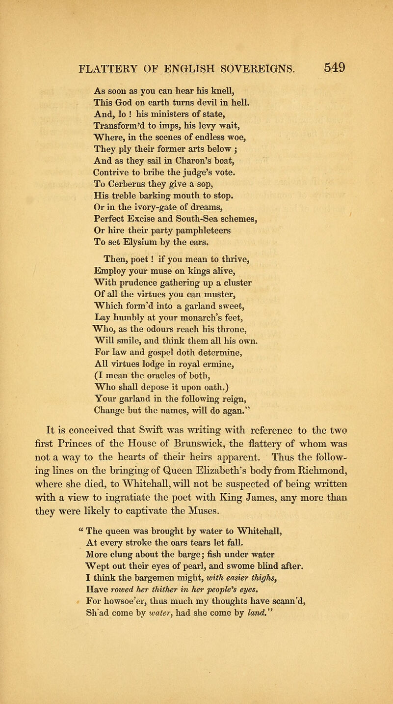 As soou as you can hear his knell, This God on earth turns devil in hell. And, lo ! his ministers of state, Transform'd to imps, his levy wait, Where, in the scenes of endless woe, They ply their former arts below ; And as they saU in Charon's boat, Contrive to bi-ibe the judge's vote. To Cerberus they give a sop, His treble barking mouth to stop. Or in the ivory-gate of dreams, Perfect Excise and South-Sea schemes, Or hire their party pamphleteers To set Elysium by the ears. Then, poet! if you mean to thrive. Employ your muse on kings alive. With prudence gathering up a cluster Of all the virtues you can muster, Which form'd into a garland sweet. Lay humbly at your monarch's feet. Who, as the odours reach his throne, WiU smile, and think them all his own. For law and gospel doth determine, All virtues lodge in royal ermine, (I mean the oracles of both, Who shall depose it upon oath.) Your garland in the following reign, Change but the names, will do agan. It is conceived that Swift was writing with reference to the two first Princes of the House of Brunswick, the flattery of whom was not a way to the hearts of their heirs apparent. Thus the follow- ing lines on the bringing of Queen Elizabeth's body from Richmond, where she died, to Whitehall, will not be suspected of being written with a view to ingratiate the poet with King James, any more than they were likely to captivate the Muses.  The queen was brought by water to Whitehall, At every stroke the oars tears let fall. More clung about the barge; fish under water Wept out their eyes of pearl, and swome blind after. I think the bargemen might, with easier thighs. Have rowed her thither in her people's eyes. For howsoe'er, thus much my thoughts have scann'd, Shad come by water, had she come by land.