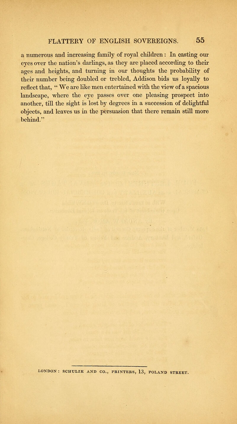 a numerous and increasing family of royal children: In casting our eyes over the nation's darlings, as they are placed according to their ages and heights, and turning in our thoughts the probability of their number being doubled or trebled, Addison bids us loyally to reflect that,  We are like men entertained with the view of a spacious landscape, where the eye passes over one pleasing prospect into another, till the sight is lost by degrees in a succession of delightful objects, and leaves us in the persuasion that there remain stiU more behind. LONDON : SCHULZE AND CO., PRINTERS, 13j POLAND STREET.