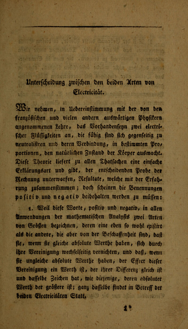 IJnterfdja&ung jttNfcfym &m hüben Xxtto t><m QUctvicitaU 5Bir nehmen, in Uebereinjlimmung mit ber bon ben franjoftfeben unb t>iclcn anbem auötodrtigen ^^pfiferti angenommenen Se&rc, ba$ 23or(janbenfe$n jnm tlrctri* feber glufftftfciten an, bie fdbig tfnb (ic() gegenfeitig ju neutraleren itnb beren SBerbinöung, in bejiiratnten «pro/ Portionen, ben natürlichen 3»f*anb ber Äorper au$mad>£» Spiefe Xbeorie liefert ju allen £&atfa$en eine einfache GrrHdrungäart unb gibt, ber entfd)eibenben $robe ber Siedlung unterworfenf Siefultafe, tt>eld)e mit ber (Erfah- rung |ufammen|itmmen ; bod) fdjeinen bie Benennungen pofitft) unb negativ UfttbaUw »erben $u muffen: i. SBefl biefe SBorte, pofttib unb negatib, in affett 9tmt>enbungen ber raat&ematifcfjen 2lna!t)f?$ jt&ei Srtcn üon ©rögen bejcid)nen, beren eine eben fo roo&I eyitfrrt alä bie anberef bie aber fcon ber Befcbaffenbeit fmbj baß fie, wenn |ie gleiche abfolute SBert&e &afcen, fid> burd) i&re Bereinigung n>ed)felfeitig t>ernid)ten, unb bag, n>enn fie ungleiche abfolute Sßert&e &aben, ber €(fcct biefet «Bereinigung ein 2Bertf> ifi, ber iftrer ©ijferenj gleid) i(t unb baffelbe 3eid)en bat* ttie biejemge, beren abfolufet SGBertb ber größere i(!; ganj baffeI6e pnbet in Betreff ber beibm Slectricitaten Statt.