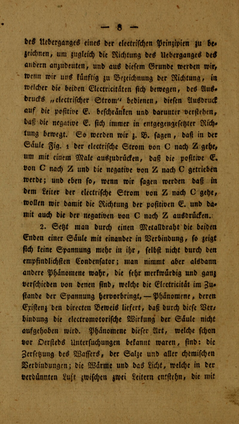 beg ttebergangeg etneö ber elecfrifdjen <)Jrtn$tpien ju ho jeidnten, um {uglefty bie 3*i*tung be$ Uebergange* be* anbern ausbeuten, unb oug biefem ©runbe »erben wir, n>e?m tt>ir ung fünftig ju 25ejei*nung ber 3lid)tung, ut wef*er bte beiben (Slectricitdten ftct> bewegen, beö 2lu$* brueftf ,,electrif*er ©trom'' bebienen, biefen 2Juöbrutf auf bie pofiüH €-. bef*ranfen unb barunter fccrjieben, Ms*bfc negative £\ flcf> immer m entgegengefe&ter 3tt** tung bewegt. ©o werben wir j. SB. fagen , baß in Ut ©dule gig. 1 ber electrifcbc ©trom bon C na* Z ge&e* um mit einem gjfale autfjubruefen, ba§ bie poflttoe €• »on C na* Z unb tie negatibe Don Z nad) C getrieben werbe; unb tbm fo, wenn wir fagen werben bag in bem Seiter ber dectrif*e (Strom bon Z na* C gebe, Woßen wir bamit bie Stiftung ber poftttoen <£. unb ba* mit au* bit ber negatiben bon C na* Z auöbrücfen. 2» ©e&f man bur* einen gj?etaUbra^t bie Uibm €nben einer ©dule mit einanber in SSerbinbung, fo jeigt ft* feine ©pannung me&r in if>r, felbjl ni*t bur* bm cmpfjnbli*ßen <£onbenfator; man nimmt aber alöbamt anbere *pf)dnomene wa&r, bie fe^r merfwürbig unb ganj fcerfdjieben fron benen finb, wcl*e bie ©Icctricitdt im 3u* ftanbe ber ©pannung fcerborbringf, — $f)dnomcne, bereu €yiflenj ben birecten 33ewei$ liefert, baf bur* biefe S3er/ binbung bie eIectromotorif*e SBirfung ber ©dule ni*t aufgehoben wirb. $()dnomette biefer 21rt, wel*e f*on »or £)erfieb$ Unferfu*ungen bttannt waren, finb: bie Serfcfcung bc$ SSaflerS, ber ©alje unb aller *emifdjen SJerbinbungen; bk SSSdrme unb ba$ Sid)t, weldje in ber ftctbämtten U\t jwifdjcn jWci Seitern cntftc&n, bit mit