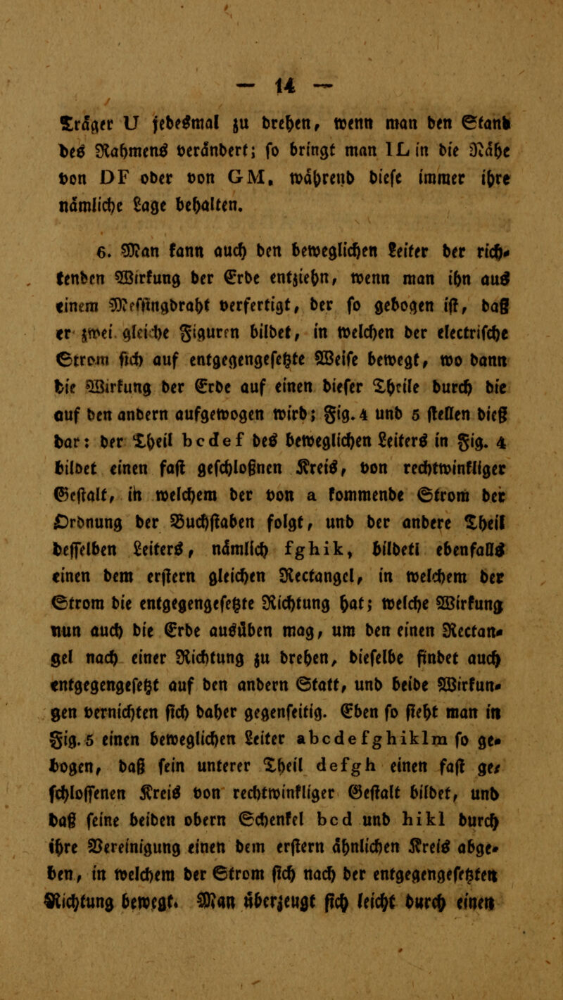 Srager U jebeSmal ju brehen, wenn man ben ©tank l>eö SRabmenö fceränbert; fo bringt man IL in bte 3M&c t>on DF ober t>on GM, währenb bicfe immer t(>re nämliche Sage behalten. 6- 59?an fann auch ben beweglichen Seifer ber rieh* tenben SBirfung ber (Erbe entjiehn, wenn man ihn au* einem SDtcfftngbrabt verfertigt, ber fo gebogen iff, bag er - jn>et gleite $igurm bilbet, in »eichen ber electrifcbe ©trom fich auf entgegengefefcte SBeife bewegt, wo bann fcie QBirhmg ber SrOe auf einen biefer Xhcile burch bte cuf ben an&ern aufgewogen wirb; gig.4 unb 5 ftetten bieg bar: ber Iheil bedef btß beweglichen Seiterä in §ig. 4 tilget einen fafl gefd}Io§ncn fixtiß, Don red)twinfliger ©cftalt, ih welchem ber t>on a fommenbe ©trom bec £)r&nung ber Sßuchtfaben folgt, unb ber anbere Zfytit fceffelben £eiter$, ndmlich fghik, hübet! ebenfafl* einen bem erlern gleichen Slectangcl, in welchem ber ©trom bie entgegengefe&fe Stiftung §at; welche SSBirfunjj nun aud) bie (Erbe ausüben mag , um ben einen SKcctan* gel nach einer SHichtung ju breben, biefelbe fmbet aud> tntgegengefefct auf ben anbern Btatt, unb beibe SBirfun* gen vernichten fleh baber gegenfeitig. (Eben fo fleht man tri §ig.5 einen beweglichen Seiter abcdefghiklmfoge* fcogen, bag fein unterer Xheil defgh einen fafl ge* fcfyloffenen Äreiä t>on recbtwinf liger ©etfalt bilbet, unb tag feine beiben obern ©chenfel bed unb hikl burch i^re Bereinigung einen bem erflern ähnlichen Äreitf abge* ten, in welchem ber ©from fleh nach ber entgegengefe^tett Dichtung bewegt« SKan «bezeugt fic& Uityt burefr eine«