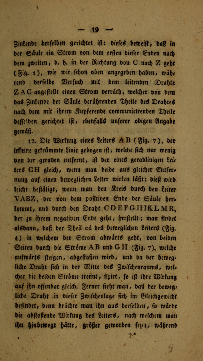 ginfenbe berfelben gerietet ijl: tiefe* beweift, bag in ber ©dule ein ©trom Don bem erjlen biefer Grnben nad> bem ^weiten, b. f). in ber SRtcf)tung Don C nad) Z gebt (gtg- l)/ »ie ^'r f*0 o6en angegeben (>aben, wd^/ renb berfelbe SSerfud) mit bem leitenben SDrabte ZAC angepellt einen ©trom t>errdtf), welcher t>on bem baä Sinfenbe ber ©dule berü&renben £&eile be$ ©rabteS nad) bem mit if)rem Äupferenbe commumetrenben Steile begeben gerietet ijl, ebenfalls unferer obigen angäbe gemdg. 12. Sie SBirfung eine* Seiterö AB (gtg. 7), ber iiftine gefrummte 2tnte gebogen ift, welcbe fid) nur «renig t>on ber geraben entfernt; ijl ber eineö gerablinigen £eu tertf GH gleid), wenn man beibe auö gleicher (Jntfer* nung auf einen beweglichen Seiter wirfen ld§t: bit$ wirb Icid)t bejldtigt, wenn man ben Äreitf burety ben Seiter VABZ, ber t>on bem pofttiben €nbe ber ©dule &er# fommt, unb burd) ben SDra&t CDEFGHIKLMR, ber ju ibrem negatiben <£nbe ge^t, frerftellt; man pnbet altfbann, ba§ ber X^eil cd be$ beweglichen Seiterö (gig, 4) in welcbem ber ©trom abwdrtö ge&t, t>on beiben ©eiten burd) bie ©trdme AB unb GH (gig. 7), welche aufwärts jleigen, abgeflogen wirb, unb ba ber beweg» lid)e £)ral)t fid) in ber SRitte be$ 3wifd>enraum$, wel* d)er bie beiben ©trome trennt , ftyirt, fo ijl t'bre SBirfung auf tf)n offenbar glcid). gerner fie&t man, ba§ ber beweg/ liebe £>ra()t in biefer Swtfcbenlage fid) im ©Icicbgewicbt befmbet, benn brod)te man ibn auö bcrfelben, fo würbe bie abjlogenbe Sßirfung be$ Seifert, nad) weldjem man i&n unbewegt 1)&ttt, großer geworben fn,M, wd&renb