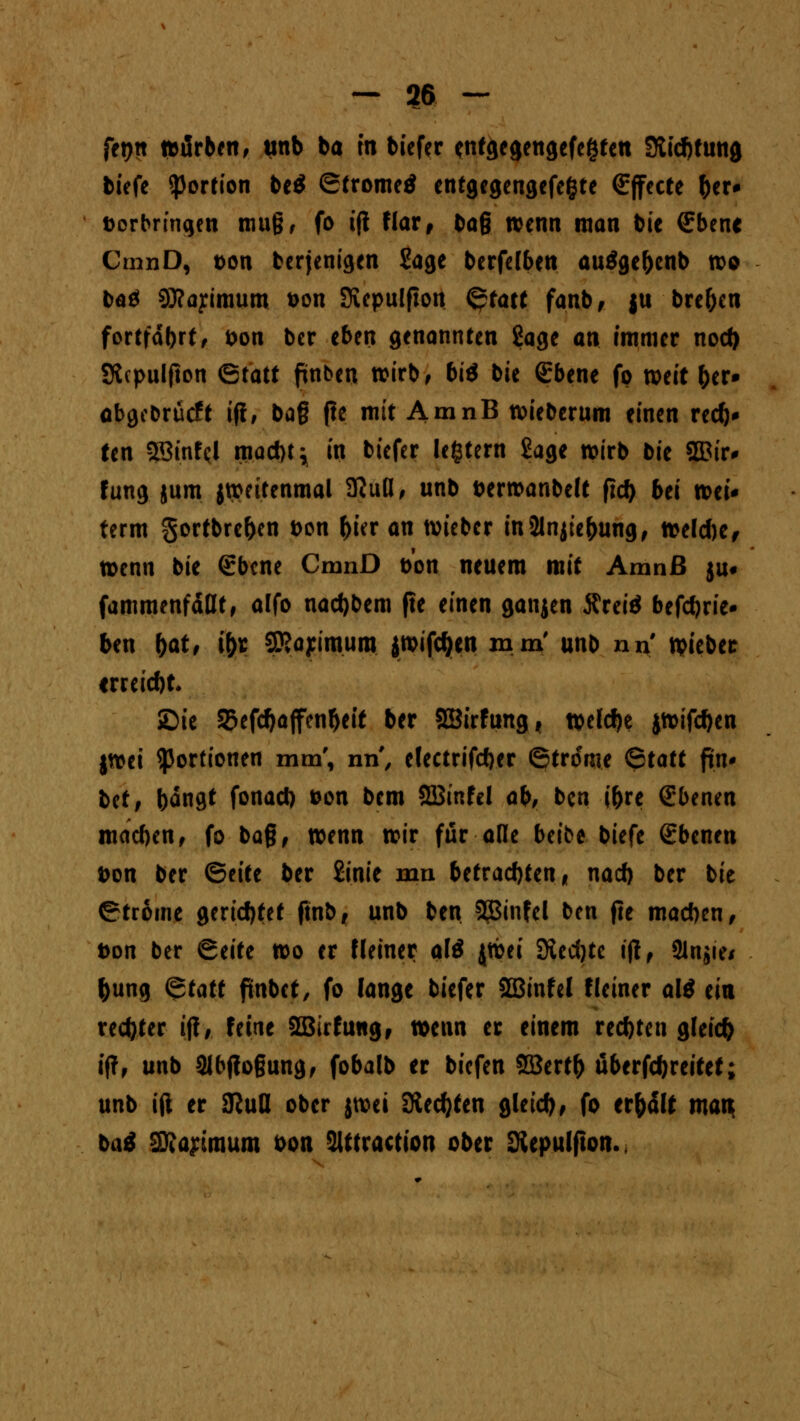 fet)tt färben, unb ba m biefer «ntgegengefegtett Stiftung tiefe Portion be£ (Strome* entgegengefegte €jfecte ber* Darbringen muß, fo ifi flar f bag wenn man bie €bene CmnD, t>on berjenigen Sage berfelben auägebenb wo baä Sttayimum Don Stepulfton <$tatt fanb, $u breften fortfahrt/ Don ber eben genannten Sage an immer nod) Sfapulfton ©tatt ftnben wirb, biß bie ßrbene fp mit ber» obgebrücft ifl, ba§ fte mit AmnB wieberum einen red)* ten SBinfcl mad)t; in biefer le§tern Sage wirb bie 2Bir# fung jum jweitenmal SKufl, unb Derwanbelt ftd) bei wei* term gortbre&cn Don (>ur an lieber in2lnjiebung, weldje, tt>enn bie €bcne CmnD Don neuem mit Amnß ju« fammenfäflt, alfo nad)bem fte einen ganjen Äreiö befctjrie- ben f)at, i&r SKayimum iwifcfyen mm' unb nn lieber ireeiebt* SDie 35efcf)ajfenl)eit ber SEBirfung t welche jwifeben jwei Portionen mm', nn, electrifdjer ©trome Qtatt fin* t>tt, bän9* fonad) »on bem SBinfel ab, ben ibre Ebenen macben, fo baß, wenn wir für alle beibe biefe Ebenen Don ber Btitt ber £inie mn betrachten* nad) ber bie ©troine gerietet ftnb, unb ben 2ginfel ben fte macben, t>on ber &titt wo er Heiner alö jwei 9led)tc ifl, 3lnjie* bung Qtatt fmbet, fo lange biefer SBinfel fleiner al$ ein rechter ij?, feine Sßufung, wenn er einem rechten gleich ifl, unb 3lbfio§ung, fobalb er biefen SBertf) uberfebreitet; unb ift er SRud ober jwei Siechten gleid), fo erhält matt baä 3Äa?imum oon Slitraction ober Kepulfton.