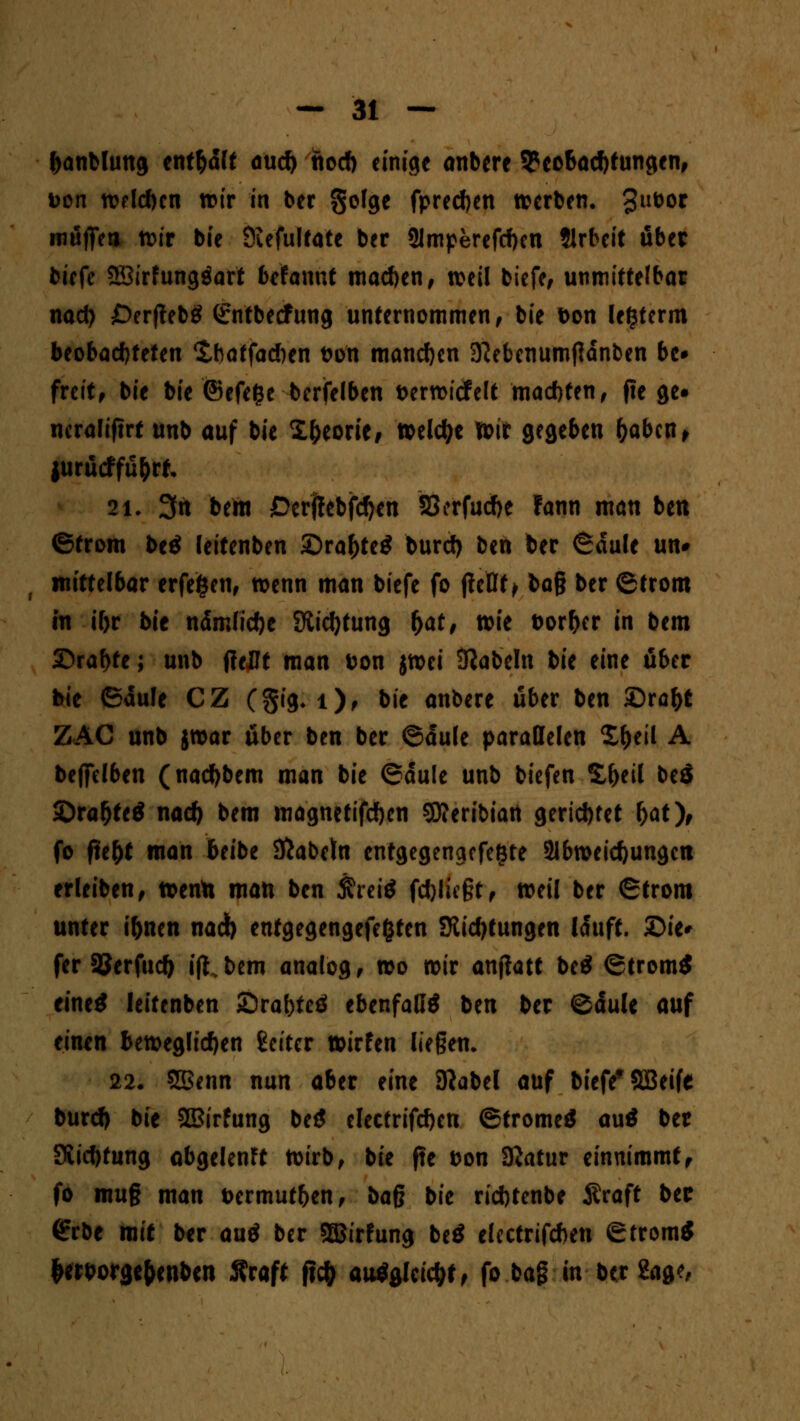 banbhmg ent&dlt and) fiod) einige anbere Beobachtungen, Don n>eld)cn wir in ber gofge fpred)en »erben. 3llüor mäffea wir bie Öufultate ber 21mperefd)en tlrbeit ober bicfe SBirfunggart bräunt machen, weil biefe, unmittelbar nad) £>erjteb« <£ntbecfung unternommen, bie Don legterm beobachteten 'tbatfacben fcon mandjen 3?ebenumjidnben be* freit, bie bie ©efe&e bcrfelben t>ertt>tcfcU maebten, pe ge» ncraliftrt unb auf bie Xljeorie, wekfye wir gegeben fyabcn, jurücffu&rfc 21. 3n behi £>crf!ebfd)en 33erfud)e fann man ben ©trom be« leitenben £)ral)te« burd) ben ber ©dule un# mittelbar erfefcen, wenn man biefe fo jteBf > ba§ ber ©trom in i(>r bie ndrrJidje Stiftung fyat, wie Dörfer in bem ©rabte; unb (?eDt man tton jwei Nabeln bie eine über bie 6äu!e CZ (§ig. 1), bie anbere über ben SDra&t ZAC unb jwar über ben ber ©dule parallelen £&eil A befielben (nadjbem man bie ©dule unb biefen S&eil beö ©raf)te« nad) bem magnetifd)en SÄeribian gerichtet (>at), fo fte&t man beibe Kabeln entgegengefegte 2lbweicfyungctt erleiben, wenta man ben &rei* fd)lie§t, weil ber ©trom unter i&ncn nad) entgegengefefcten Stidjtungen lauft. £>ie* fer SJerfud) ift.bem analog, wo wir anjtatt bei (Strömt eine« leitenben SDrabteö ebenfall« ben ber ©dule auf eiiun beweglichen Setter wirfen liegen. 22. SBenn nun aber eine Kabel auf biefe* SBeife burd) bie SQBirfung be« clectrifd)cn ©trome« au« ber SSid)tung abgelenft Wirb, bit fte fcon SKatur einnimmtf fo mu§ man i>ermut&en, bag bie riefttenbe Äraft bec <?rbe mit ber au« ber SfiStrfung be« elcctrifcben Strom« &ert>orgef>enbcn 5?raft jteft au«glctd;t, fo ba§ in ber Sage,