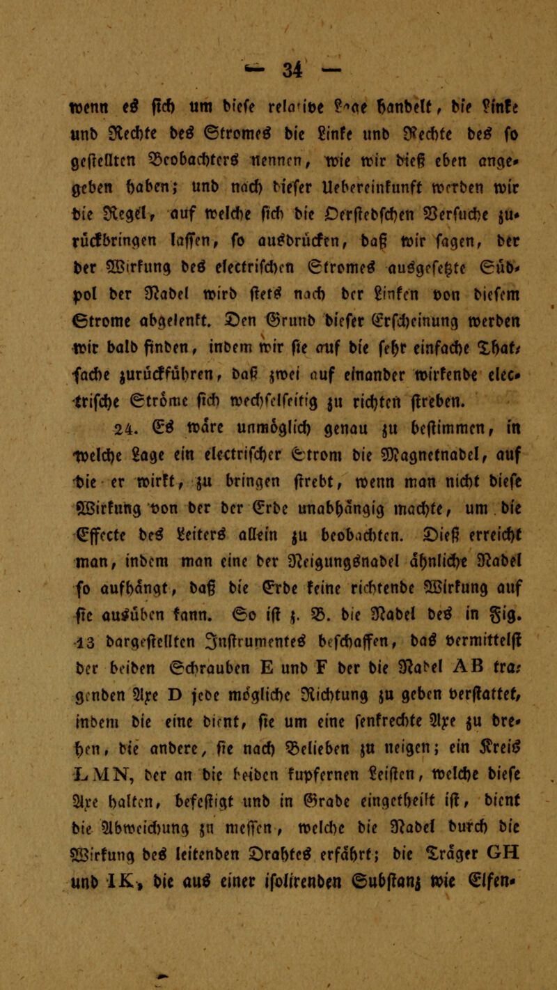 wenn e$ fleh um bfefe refaMt>e ?*ae hanbelt, bfe ?fnfe unb Stechte be$ ©tromeS bte ßinfe unb fechte beS fo gcflcfltcn Seobacbtcrö nennen, wie wir bieg eben ange* geben haben; unb noch Hefer Uebereinfunft werben wir fcie Siegelf auf welche fieb bie Derftcbfcben 33erfuche $u* rücfbringen laffen, fo autfbrücfen, bag wir Tagen, ber ber Sßirfung beö electrifcben ©tromeä au$gefe£te ©üb* pol ber 9?abel wirb fteftf nach ber ßinfen t)on biefem (Strome abgelenft £>en ©rimb biefer (£rfcheinung »erben wir balb ftnben, inbem wir fte auf bie fefjr einfache %haU fa*e jurücffübren , t>a$ jwei auf einanber wirfenbe elec* trifche ©trome fleh wecbfelfeitig ju richten ftreben. 24. <E$ wäre unmöglich genau ju bejtimmcn, in Welche Sage ein eletfrifcher ©trom bie 9J?agnctnabel, auf 1>ie er wirft, ju bringen ftrebt, wenn man nicht biefe SBirfung t>on ber ber (£rbe unabhängig machte, um bie Effecte be$ JJeiterö aüfin ju beobachten. ©ieß erreicht man, inbem man eine ber D^eigungtfnabel ähnliche 9Jabel fo aufbangt, b<x$ bie (^rbe feine riebtenbe SBirfung auf ■fte ausüben fann. ©o ift j. 33. bie Sftabel be3 in §ig. 13 bargeftclltcn 3nf?rumente£ befebaffen, ba$ ttermitteljt ber beiben ©ebrauben E unb F ber bie Sft^el AB tra: genben 2iye D jeoe mögliche Dichtung ju geben fcerftattef, inbem bie eine bimt, fte um eine fenfrechte 2lye ju bre* hen, bte anbere, fie nach belieben ju neigen; ein 5?reiS LMN, ber an bie beiben fupfernen Seiften, welche biefe 21re halten, befefügt unb in @5rabe eingetheift i(i, bient bie Abweichung jn meffen, welche bie 9?abel burch bit SBirfung be$ leitenben Srabtcä erfahrt; bie Sräger GH unb IK, bie au$ einer ifdirenben ©ubpanj wie €Ifen*
