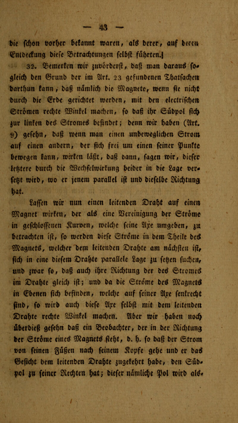tue fd)on fcorher UUnnt waren, al$ betet f auf bereu ^Mbctfung biefe Betrachtungen fclbft fuf>rten.| 32. Bewerfen wir jufcorbcrjt,. bag man barauö fo* gleich ben ©runb ber im 5lrt* 23 gefunbenen Xbatfachett bartbun fann, ba% ndmlicb bie Magnete, tt>enn f5c nicht bitref) bie (Erb* gerietet werben, mit ben electrifcbcn ©trömen rechte SBinfel mad)en, fo baß ihr ©übpol fid> jur linfen be£ ©tromeä begäbet; benn voit haben (2ht# 9) gefehlt f bag wenn man einen unbeweglichen ©trom auf einen anbern, ber fiel) frei um einen feiner fünfte fcewcgeu fann, wirfen laßt, ba$ öann, fagen wir, biefec iefetere burc!) bie 5Becl)fcIwirfung beiber in bie Sage öer* fegt wirb, wo er jenem parallel iji unb biefelbe 3iid)tun$ t>at Sajfen wir nun einen lettenben Sraht auf einen SDJagnct würfen, b^r alö eine SSereinigung ber ©trome in gcfchlojfcnen $uwen, wclcjje feine Slye umgeben, ju betrachten ift, fo werben biefe ©trome in bem S&ctle be$ Sttagnetö, welcher bem leitenben Sra^te am nächtfen iff, ftd) in eine biefera £)ra£)te parallele Sage ju fe$en fuche«, unb jwar fo, ba§ and) ihre Siichtung ber betf ©tromeS im Srahte glcid) iff; unb ba bie ©trome beö 9D?agnet$ in Ebenen fiel) beftnben, weldje auf feiner 2Jye fenfredjt finb, fo wirb aud) biefe Slye fclbfl mit bem leitenben SDrahte rechte ÖBinfel machen* Slber xoiv haben nod) fiberbieg gefehn ba% ein Beobachter, ber in ber 2iid)tung fcer ©trome eineö SNagnetö j?eht, b. f). fo ba^ ber ©trom t>on feinen gußen nach feinem $opfe gehe unb er baet ©eficht bem leitenben £)ra&te jugefehrt fyabz, ben ©üb- £cl |tt feiner Siechten &at; biefer ndmlic&e $ol wixb alö*