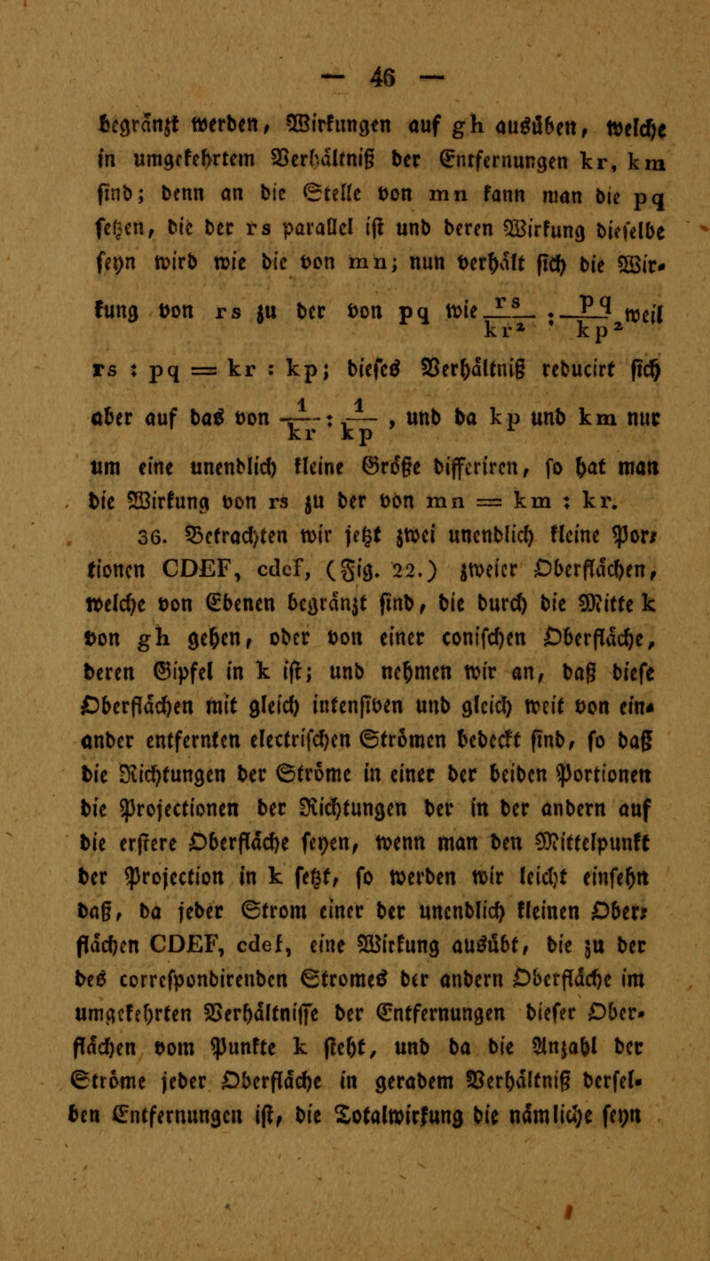 fcegranjt werben, ©Wütigen auf gh augü6en, tteldje in umgcfefvrtem 23erkdlfni§ ber Entfernungen kr, km finb; benn an bie ©feile Don mn fann man bie pq fegen f bie ber rs parallel ijl unb beren Söirfung biefelbe fei)n wirb xck bie Don mn; nun Der&dft ficf> bie SSir* fung Don rs jn bec Don pq iDieJ-JL ♦ _JE_3 njeil kr2 * kp2 rs : pq = kr : kp; biefeö 9Ser&dltni§ rebucirt ftcf) über auf ba* Don .JU'; -^ , unb ba kp unb km nur kr kp r tim eine unenblicft lleine ©roc§e bifferirenf fo fyat man bie SBirfunci Don rs ju ber DOn mn = km : kr. 36. 53efrad)ten wir jefct jtDci unenblicf) Heine tym tionen CDEF, edef, (§ig. 22.) jweicr £)berf(dc()en, welche Don Ebenen begrdnjt finb, bie burd) bk $Rittt k Don gh ge(jen, ober Don einer conifdjen 06erfld$e, beren ©ipfel in k if!; unb nehmen wir an, ba§ biefe Cberflddjen mit gleich intenßben unb glcicfy mit Don ein* anber entfernten electrifcf)en ©tromen bebest ftnb, fo ba$ bie Stiftungen ber ©trome in einer ber beiben Portionen bk Sprojectionen ber Stiftungen ber in ber anbern auf bie erjrere £)6erfldd)e fepen, wenn man ben Sttitfelpunft ber $rojection in k fegt, fo werben wir leicfjt einfe&n ba§, ba jebec ©trom einer ber unenblicf) «einen £>ber* flachen CDEF, edel, eine SBirfung ausübt, bie ju ber be$ correfponbirenben ©tromeS ber anbern D&etffddje im umgefefjrten SSer&dttnifiTe ber Entfernungen biefer Dbcr* flachen Dom fünfte k fle(jf, unb ba bie Slnjabl bec ©trome jeber £)berfldd)e in gerabem 33er()dltni§ berfef- ben Entfernungen ift, bk Sofalwirfung bie ndmlicJ;e fepn