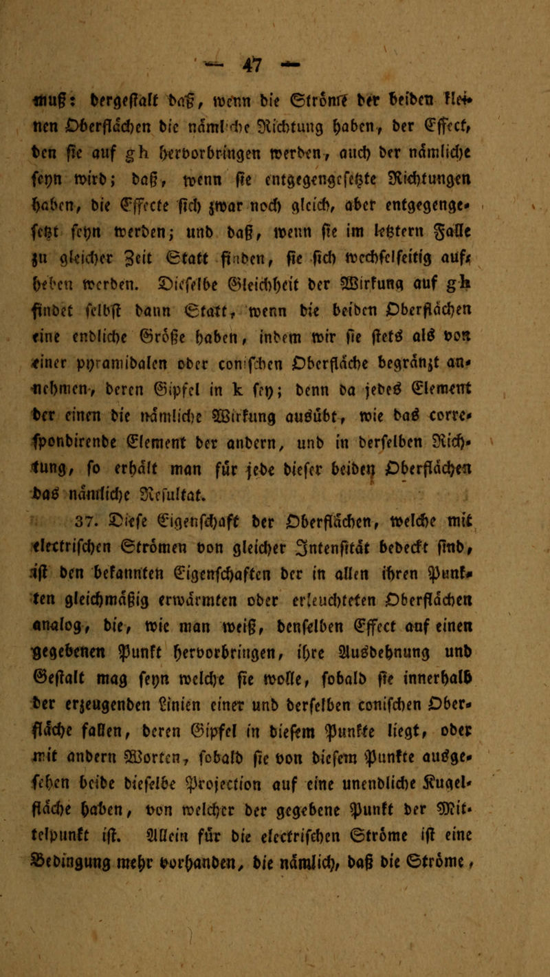 «mg: bergeffaff btfg, Kenn bie ©front? bet beibetr !!«• ncn Oberflächen bfc ndmld)c Mi'cbtung f)aben, ber Effect, bcn fie auf gh frcrborbringen Kerben-, and) ber ndmlid)e fcpn Kirb; bag, Kenn fie entgegewjcfefjte Streuungen faben, bie Effecte fid) jKar ncd) glcicb, ober entgegenge* feßt fetjn Kerben; unb bag, Kenn fte im Intern galle ju glejcfret Seit Qtatt fi\bmr fie fid) Kccbfclfeittg auf* Geben Kerben, ©tefelbe (5>feid)f)cit ber Sffiirfunq auf gh finbet felbft bann ©tattf Kenn bie betbcti Oberflächen eine enblicbe ©roge baben, inbem Ktr fie jtefä al$ &on ttner ppramibalen ober cbfttfdben Oberfläche begrdnjt an* iicbmen, beren ©ipfel in k fei); benn ba jebeö Clement ber einen tit nämlicfte Sßirfung auöubt, Kie baä corre* fponbirenbe (Element ber anbern, unb in berfelbcn $lid)* <ung, fo erbdft man für jebe biefer beiberi Oberflächen t>aä ndmlidjc Siefuttat. 37. ©iefe Sigenfefyaff ber Oberfideben, midie mit eletfrifcf)en ©fromen öon gleicher Sntenfttät bebeeft ftub, .1(1 ben befannfen ßrigenfcfyaffen ber in allen tbren tymU ten gleicftmdgig erKarntfen ober er Je ud)f efen Oberflächen analog, bie, von man Keig, benfelben Effect auf einen gegebenen $unft fjerborbriugen, tf>re 21ugbe&nung unb ©effatt mag fepn Kcldje fie Kofle, fobalb fte t'nnerftaft ber erjeugenben Knien einer unb berfefben contfeben Ober* flache faBen, beren ©ipfel in bieftm fünfte liegt» ober ivit anbern ffiJorten, fcbalb fic bon biefetn fünfte auöge* fe&eti beibe btefelbe protection auf eine unenblicbe $u<iel* f{dd)e frrben, ton Keiner ber gegebene *punft ber tyiit* telpunft tft. SlHeirt für bie elcctrifeben ©trome ijt eine Sebinguug me&r fcor&anben, bk ndmJicfy, ba§ bie ©trome f