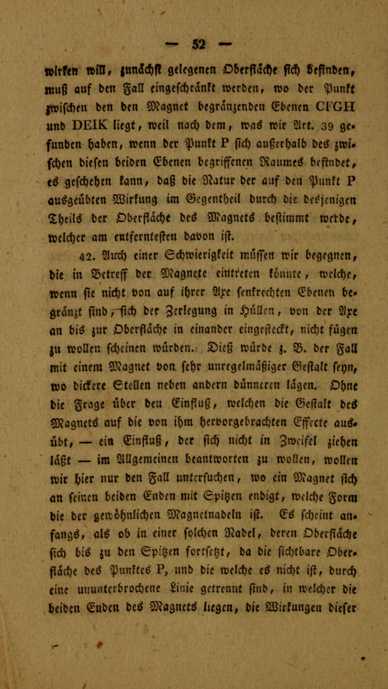 »Irfeft »IH, |undcf)fl gelegenen £>berfldd)e tfd) 5ef!nben, ttiu§ auf ben §aH eingcfd>rdnft werben, wo ber ?)unft jwifeben ben ben Sttagnet begrdnjcnbeu Ebenen CFGH unb DEIK liegt, weil nad) bem, xva$ wir 21rf. 39 ge* funben l)aben, wenn ber *ßunft P fid) außerhalb beS jwi* fd)en biefen beiben Ebenen begriffenen ÜiaumeS bcftnbcf ^ t$ gefcf)cf)cn fann, bag bie 3?atur ber auf btn tyunU P ausgeübten SBtrfung im ®egent()eil burd) bit beejenigen £f)cil$ ber £)berfldd)e beö SDiagnetS benimmt tverbe / Welcher am entfernteren babon ift. 42. 2Urrf) einer (Scfcwierigfeit muffen wir begegnen, bie in betreff ber Magnete eintreten fonntc , weldje, wenn ftc nid)t bon auf iforer 2lye fenfrec'oten Ebenen be* grdnjt finb f fief) ber 3^l^9«n9 ™ füllen, *>on ber 2Iye an biS jur £)berfldrf)c in einanber eingefteeft, nid)t fugen ju wollen fd}einen würben. Sieg würbe j. 93. ber gaJl mit einem Magnet t>on fcf>r unregelmäßiger ©eftaFt fepn, wo biefere Stellen neben anbern bünncren lagen. £)f)ne bie grage über ben ffinfluß, welchen bie ©efTaTt betf 53?agnetö auf bie bon ifym &ert>orgebrad)ten Effecte au& übt,— ein (Einfluß, ber fid) nid)t in Zweifel jie^en lagt — im Slügemeinen beantworten ju Wolfen, woflen wir frier nur ben gaß unferfudjen, wo ein Magnet ftd) an feinen beiben €nben mit Spiljen enbigt, mld)c gorm bie ber gewöhnlichen Sftagncinabeln iß. <£ö fd)ä\\t an* fangö, alS ob in einer fold)cn 3?abel, beren Dberflddje fid) biS ju ben Spigen fortfegt, ba bie fidjtbare Ober* flache beö ^unfteS P, unb bie we!d)e eö md)t ifl, burefy eine ununterbrochene iinic getrennt fmb, in wc!d)er iit beiben €nben beS SÖJagnetS liegen, t^it SBirfungeu bitfer