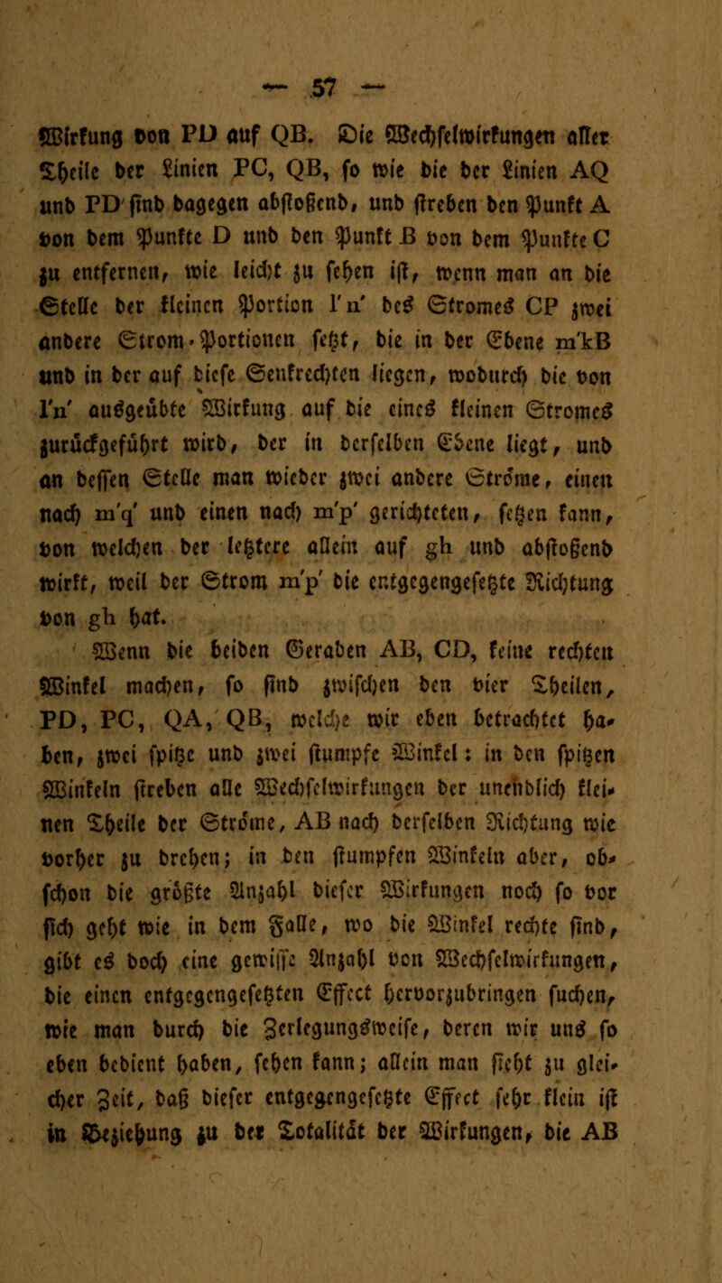 SBfrfung ton PD auf QB. ßic SBectyfelwirfungett aller Steile ber hinten PC, QB, fo xoit bit ber Sinien AQ unb PD jmb bagegen abffoßcnb, unb jtreben ben $unft A Don bem fünfte D unb ben <punft B t>on bem fünfte C ju entfernen, wie Ieid)t ju feljen i(T, wenn man an bie ©teile ber fleinen Portion l'n bc£ ©tromeS CP jrcet anbere (Strom» Portionen fc(*tf bie in ber Qrbene m'kB unb in ber auf fciefe ®enfred)fen liegen, woburd) bie t>on IV ausgeübte SBirfung auf bit cincö fleinen ©trome£ jurücfgefü&rt wirb, ber in bcrfelben g&ene liegt, unb an bejfen (Stelle man wieber jwei anbere 6tr£rae, einen nad) m'q' unb einen nad) m'p' gerichteten, fegen fann, fcon weld)en ber lefctere allein auf gh unb abftogenb wirft, weil ber ©troro m'p bie cntgcgengefefcte Stiftung; Don gli fcat 1 SBenn bie beiben (Seraben AB, CD, feine redjtctt SBinfel machen, fo finb jwifdjen bm iuer Steilen, PD, PC, QA, QB, mld)t wir tbtn betrachtet §a* ben, jwei fpifje unb jwet jhimpfc SBinfcl: in ben fpigen SBinfeln ftreben alle 5Bed)fcfwirfungen ber unehbfid) thi* nen S&eile ber ©tro'me, AB nad) berfelben 3vid}tung wie Dörfer ju brcl)en; in ben tfumpfen 2Bmfeta aber, ob* fd)on bie grüßte 2injaf>l biefer SBirfungcn nod) fo fcor f!d) gef)t wie in bem gaUe, wo bie SBinfel rechte fmb, gibt cg bod) eine gewijft SHnja^l Don SSecbfclwirfungen, bie einen entgegengefegten (Effect (jcröorjubringen fudjen, tck man burd) bie Scrlegunggfocife, beren wir un$ fo eben bebient fraben, fe&cn fann; aHein man ft.c&t ju glei* d)er Seit, baß biefer entgegengefegte Effect fe&r .Hein i(l in ©ejic&unj $u btt Totalität ber s2ü»'r Jungen, bit AB